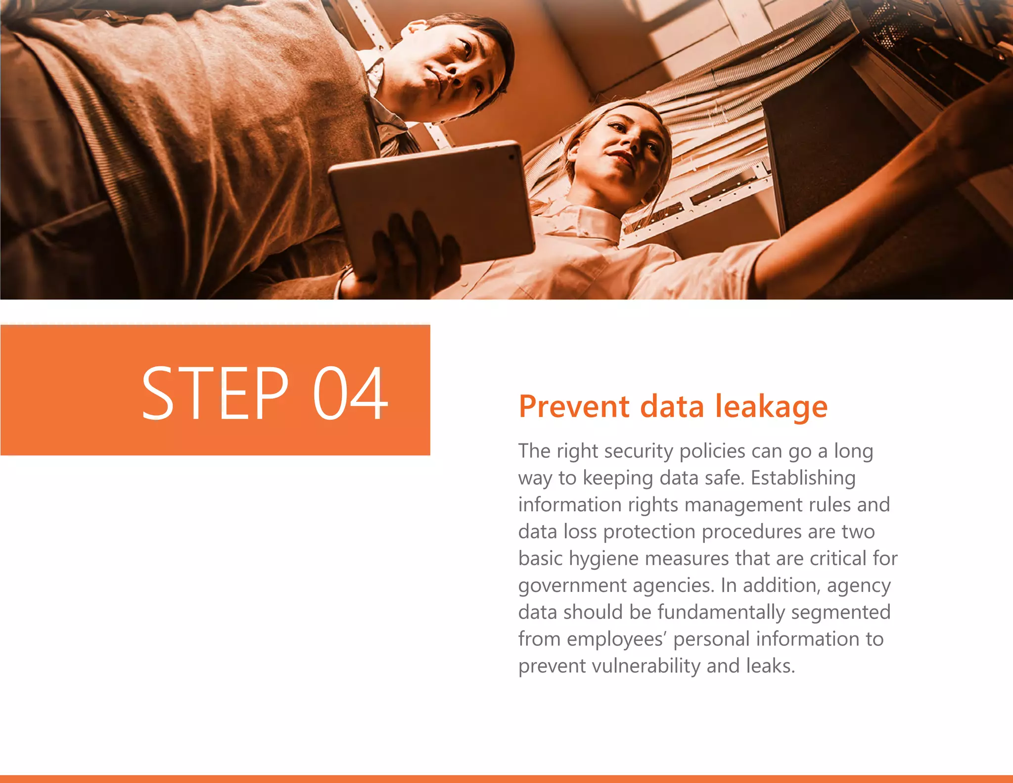 The right security policies can go a long
way to keeping data safe. Establishing
information rights management rules and
data loss protection procedures are two
basic hygiene measures that are critical for
government agencies. In addition, agency
data should be fundamentally segmented
from employees’ personal information to
prevent vulnerability and leaks.
Prevent data leakageSTEP 04
 