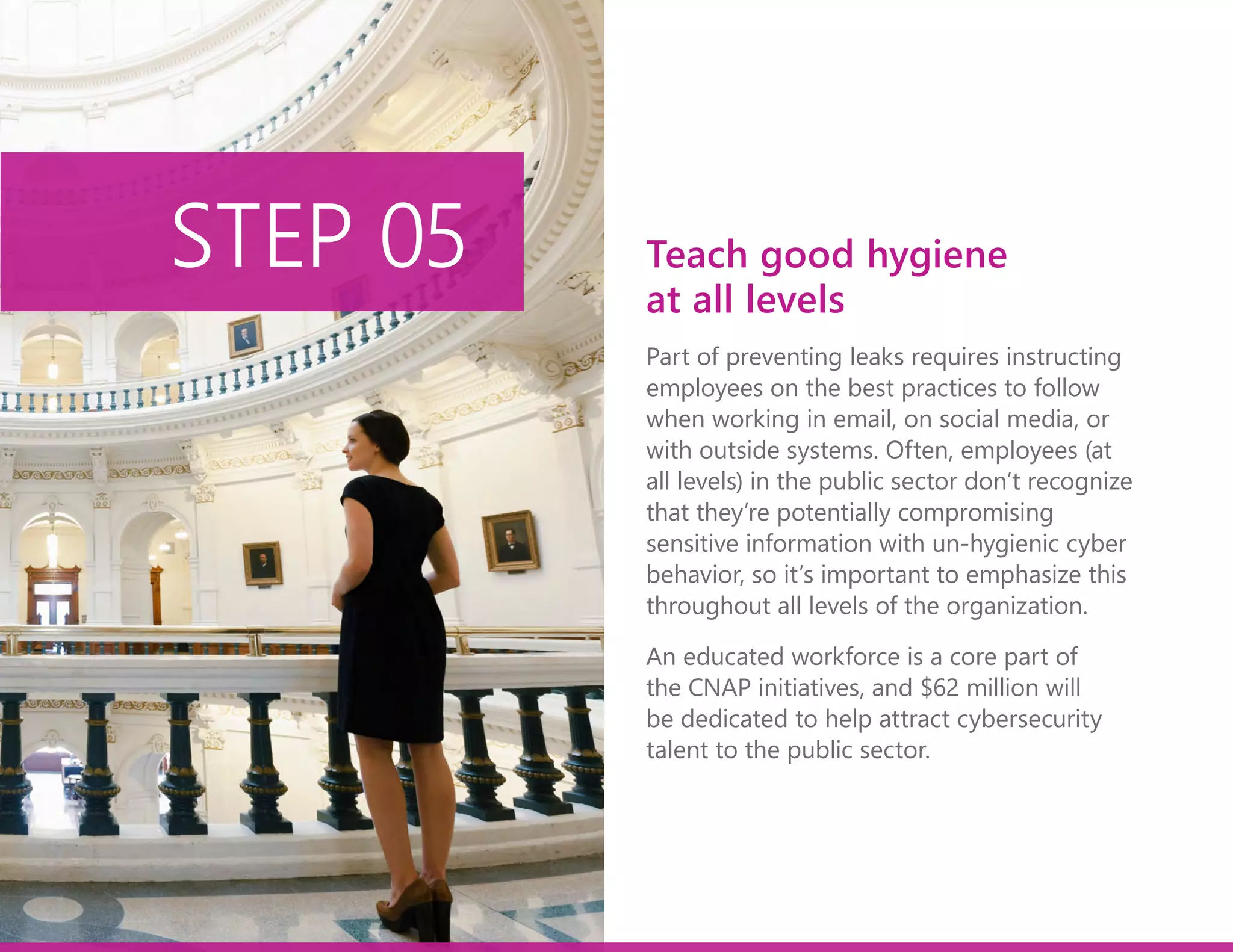 Part of preventing leaks requires instructing
employees on the best practices to follow
when working in email, on social media, or
with outside systems. Often, employees (at
all levels) in the public sector don’t recognize
that they’re potentially compromising
sensitive information with un-hygienic cyber
behavior, so it’s important to emphasize this
throughout all levels of the organization.
An educated workforce is a core part of
the CNAP initiatives, and $62 million will
be dedicated to help attract cybersecurity
talent to the public sector.
STEP 05 Teach good hygiene
at all levels
 