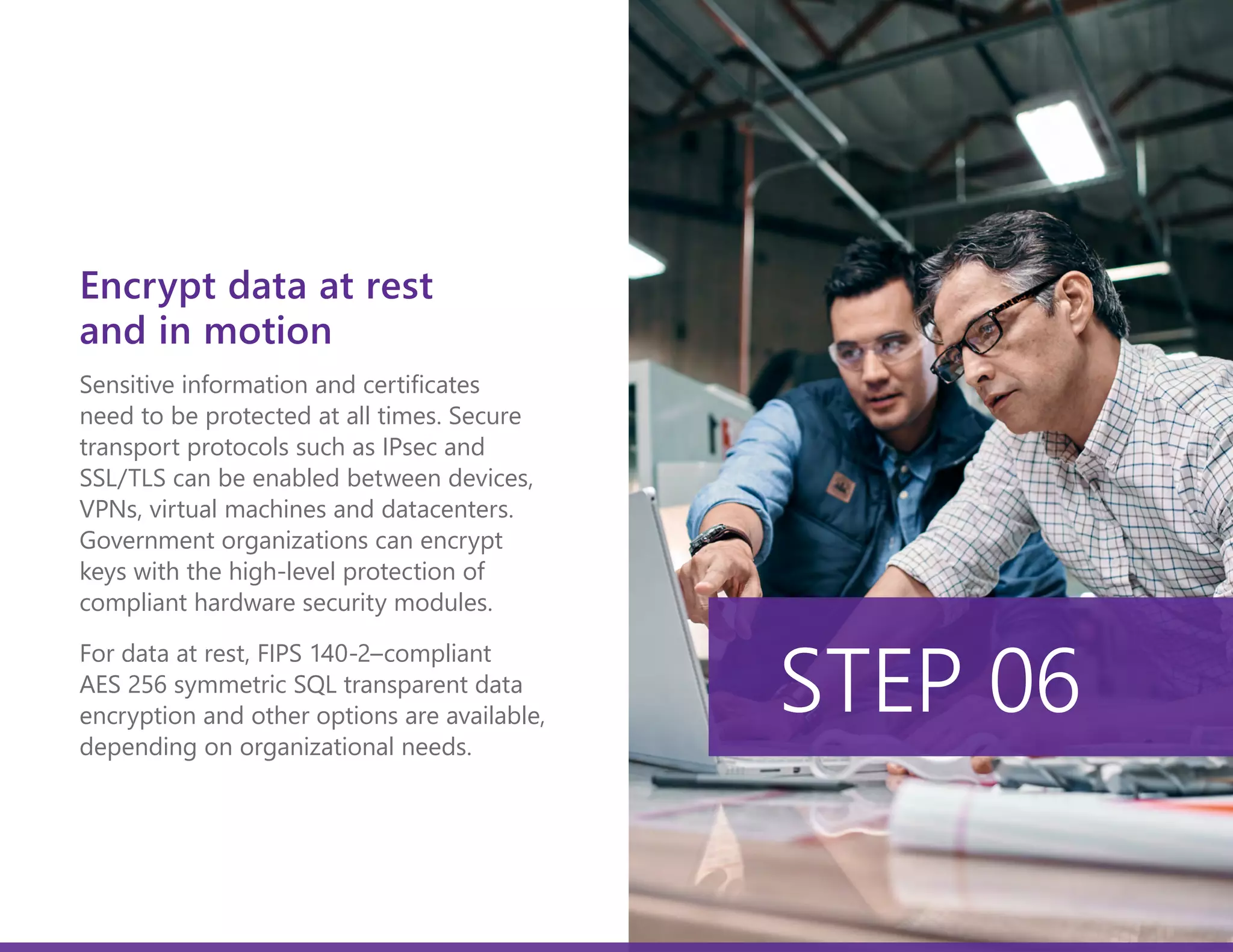 Sensitive information and certificates
need to be protected at all times. Secure
transport protocols such as IPsec and
SSL/TLS can be enabled between devices,
VPNs, virtual machines and datacenters.
Government organizations can encrypt
keys with the high-level protection of
compliant hardware security modules.
For data at rest, FIPS 140-2–compliant
AES 256 symmetric SQL transparent data
encryption and other options are available,
depending on organizational needs.
STEP 06
Encrypt data at rest
and in motion
 