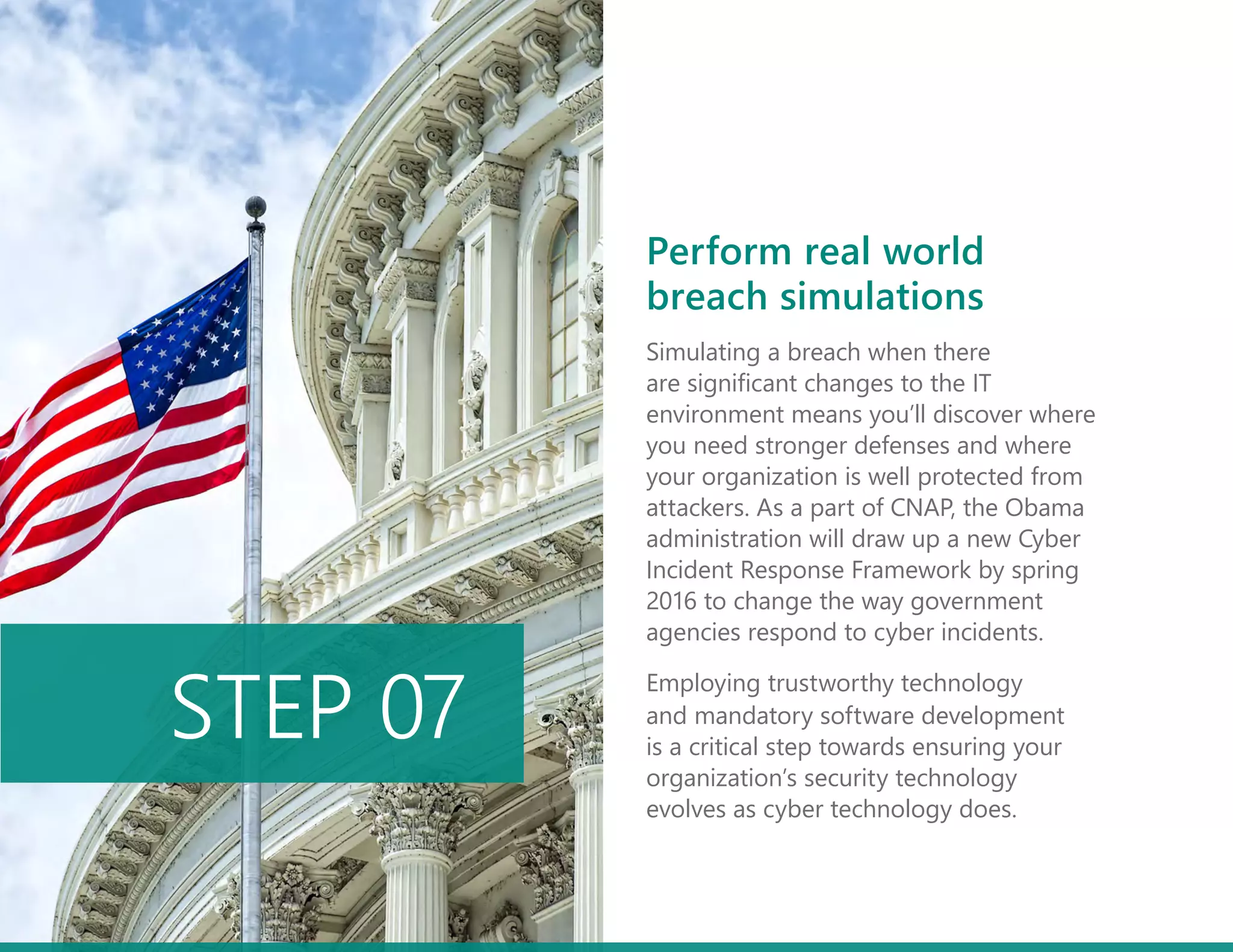 Simulating a breach when there
are significant changes to the IT
environment means you’ll discover where
you need stronger defenses and where
your organization is well protected from
attackers. As a part of CNAP, the Obama
administration will draw up a new Cyber
Incident Response Framework by spring
2016 to change the way government
agencies respond to cyber incidents.
Employing trustworthy technology
and mandatory software development
is a critical step towards ensuring your
organization’s security technology
evolves as cyber technology does.
STEP 07
Perform real world
breach simulations
 