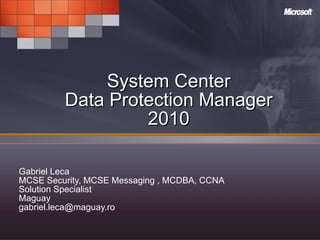 System Center Data Protection Manager 2010 Gabriel Leca MCSE Security, MCSE Messaging , MCDBA, CCNA  Solution Specialist Maguay [email_address] 