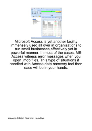 Microsoft Access is yet another facility
 immensely used all over in organizations to
    run small businesses effectively yet in
  powerful manner. In most of the cases, MS
  Access witness error messages when you
   open .mdb files. This type of situations if
 handled with Access data recovery tool then
         ease will be in your hands.




recover deleted files from pen drive
 