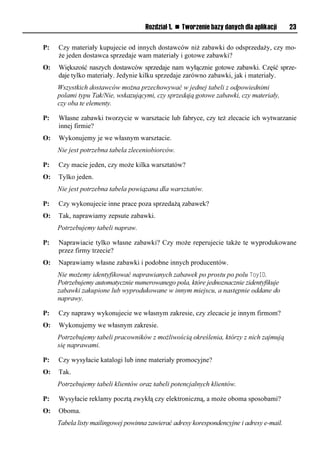 Rozdział 1. n Tworzenie bazy danych dla aplikacji    23

P:   Czy materiały kupujecie od innych dostawców niż zabawki do odsprzedaży, czy mo-
     że jeden dostawca sprzedaje wam materiały i gotowe zabawki?
O:   Większość naszych dostawców sprzedaje nam wyłącznie gotowe zabawki. Część sprze-
     daje tylko materiały. Jedynie kilku sprzedaje zarówno zabawki, jak i materiały.
     Wszystkich dostawców można przechowywać w jednej tabeli z odpowiednimi
     polami typu Tak/Nie, wskazującymi, czy sprzedają gotowe zabawki, czy materiały,
     czy oba te elementy.

P:   Własne zabawki tworzycie w warsztacie lub fabryce, czy też zlecacie ich wytwarzanie
     innej firmie?
O:   Wykonujemy je we własnym warsztacie.
     Nie jest potrzebna tabela zleceniobiorców.

P:   Czy macie jeden, czy może kilka warsztatów?
O:   Tylko jeden.
     Nie jest potrzebna tabela powiązana dla warsztatów.

P:   Czy wykonujecie inne prace poza sprzedażą zabawek?
O:   Tak, naprawiamy zepsute zabawki.
     Potrzebujemy tabeli napraw.

P:   Naprawiacie tylko własne zabawki? Czy może reperujecie także te wyprodukowane
     przez firmy trzecie?
O:   Naprawiamy własne zabawki i podobne innych producentów.
     Nie możemy identyfikować naprawianych zabawek po prostu po polu ToyID.
     Potrzebujemy automatycznie numerowanego pola, które jednoznacznie zidentyfikuje
     zabawki zakupione lub wyprodukowane w innym miejscu, a następnie oddane do
     naprawy.

P:   Czy naprawy wykonujecie we własnym zakresie, czy zlecacie je innym firmom?
O:   Wykonujemy we własnym zakresie.
     Potrzebujemy tabeli pracowników z możliwością określenia, którzy z nich zajmują
     się naprawami.

P:   Czy wysyłacie katalogi lub inne materiały promocyjne?
O:   Tak.
     Potrzebujemy tabeli klientów oraz tabeli potencjalnych klientów.

P:   Wysyłacie reklamy pocztą zwykłą czy elektroniczną, a może oboma sposobami?
O:   Oboma.
     Tabela listy mailingowej powinna zawierać adresy korespondencyjne i adresy e-mail.
 