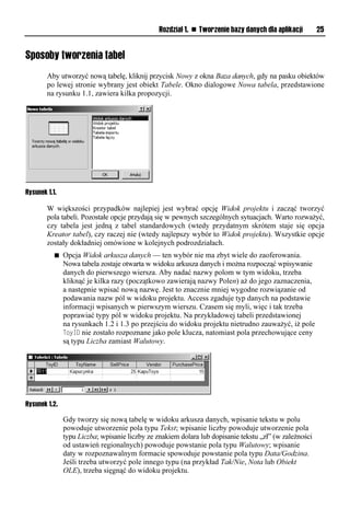 Rozdział 1. n Tworzenie bazy danych dla aplikacji       25


Sposoby tworzenia tabel
        Aby utworzyć nową tabelę, kliknij przycisk Nowy z okna Baza danych, gdy na pasku obiektów
        po lewej stronie wybrany jest obiekt Tabele. Okno dialogowe Nowa tabela, przedstawione
        na rysunku 1.1, zawiera kilka propozycji.




Rysunek 1.1.

        W większości przypadków najlepiej jest wybrać opcję Widok projektu i zacząć tworzyć
        pola tabeli. Pozostałe opcje przydają się w pewnych szczególnych sytuacjach. Warto rozważyć,
        czy tabela jest jedną z tabel standardowych (wtedy przydatnym skrótem staje się opcja
        Kreator tabel), czy raczej nie (wtedy najlepszy wybór to Widok projektu). Wszystkie opcje
        zostały dokładniej omówione w kolejnych podrozdziałach.
           n   Opcja Widok arkusza danych — ten wybór nie ma zbyt wiele do zaoferowania.
               Nowa tabela zostaje otwarta w widoku arkusza danych i można rozpocząć wpisywanie
               danych do pierwszego wiersza. Aby nadać nazwy polom w tym widoku, trzeba
               kliknąć je kilka razy (początkowo zawierają nazwy Polen) aż do jego zaznaczenia,
               a następnie wpisać nową nazwę. Jest to znacznie mniej wygodne rozwiązanie od
               podawania nazw pól w widoku projektu. Access zgaduje typ danych na podstawie
               informacji wpisanych w pierwszym wierszu. Czasem się myli, więc i tak trzeba
               poprawiać typy pól w widoku projektu. Na przykładowej tabeli przedstawionej
               na rysunkach 1.2 i 1.3 po przejściu do widoku projektu nietrudno zauważyć, iż pole
               ToyID nie zostało rozpoznane jako pole klucza, natomiast pola przechowujące ceny
               są typu Liczba zamiast Walutowy.




Rysunek 1.2.

               Gdy tworzy się nową tabelę w widoku arkusza danych, wpisanie tekstu w polu
               powoduje utworzenie pola typu Tekst; wpisanie liczby powoduje utworzenie pola
               typu Liczba; wpisanie liczby ze znakiem dolara lub dopisanie tekstu „zł” (w zależności
               od ustawień regionalnych) powoduje powstanie pola typu Walutowy; wpisanie
               daty w rozpoznawalnym formacie spowoduje powstanie pola typu Data/Godzina.
               Jeśli trzeba utworzyć pole innego typu (na przykład Tak/Nie, Nota lub Obiekt
               OLE), trzeba sięgnąć do widoku projektu.
 