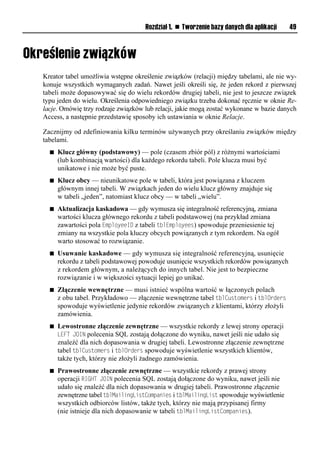 Rozdział 1. n Tworzenie bazy danych dla aplikacji   49




Kreator tabel umożliwia wstępne określenie związków (relacji) między tabelami, ale nie wy-
konuje wszystkich wymaganych zadań. Nawet jeśli określi się, że jeden rekord z pierwszej
tabeli może dopasowywać się do wielu rekordów drugiej tabeli, nie jest to jeszcze związek
typu jeden do wielu. Określenia odpowiedniego związku trzeba dokonać ręcznie w oknie Re-
lacje. Omówię trzy rodzaje związków lub relacji, jakie mogą zostać wykonane w bazie danych
Access, a następnie przedstawię sposoby ich ustawiania w oknie Relacje.

Zacznijmy od zdefiniowania kilku terminów używanych przy określaniu związków między
tabelami.
  n   Klucz główny (podstawowy) — pole (czasem zbiór pól) z różnymi wartościami
      (lub kombinacją wartości) dla każdego rekordu tabeli. Pole klucza musi być
      unikatowe i nie może być puste.
  n   Klucz obcy — nieunikatowe pole w tabeli, która jest powiązana z kluczem
      głównym innej tabeli. W związkach jeden do wielu klucz główny znajduje się
      w tabeli „jeden”, natomiast klucz obcy — w tabeli „wielu”.
  n   Aktualizacja kaskadowa — gdy wymusza się integralność referencyjną, zmiana
      wartości klucza głównego rekordu z tabeli podstawowej (na przykład zmiana
      zawartości pola EmployeeID z tabeli tblEmployees) spowoduje przeniesienie tej
      zmiany na wszystkie pola kluczy obcych powiązanych z tym rekordem. Na ogół
      warto stosować to rozwiązanie.
  n   Usuwanie kaskadowe — gdy wymusza się integralność referencyjną, usunięcie
      rekordu z tabeli podstawowej powoduje usunięcie wszystkich rekordów powiązanych
      z rekordem głównym, a należących do innych tabel. Nie jest to bezpieczne
      rozwiązanie i w większości sytuacji lepiej go unikać.
  n   Złączenie wewnętrzne — musi istnieć wspólna wartość w łączonych polach
      z obu tabel. Przykładowo — złączenie wewnętrzne tabel tblCustomers i tblOrders
      spowoduje wyświetlenie jedynie rekordów związanych z klientami, którzy złożyli
      zamówienia.
  n   Lewostronne złączenie zewnętrzne — wszystkie rekordy z lewej strony operacji
      LEFT JOIL polecenia SQL zostają dołączone do wyniku, nawet jeśli nie udało się
      znaleźć dla nich dopasowania w drugiej tabeli. Lewostronne złączenie zewnętrzne
      tabel tblCustomers i tblOrders spowoduje wyświetlenie wszystkich klientów,
      także tych, którzy nie złożyli żadnego zamówienia.
  n   Prawostronne złączenie zewnętrzne — wszystkie rekordy z prawej strony
      operacji RIGHT JOIL polecenia SQL zostają dołączone do wyniku, nawet jeśli nie
      udało się znaleźć dla nich dopasowania w drugiej tabeli. Prawostronne złączenie
      zewnętrzne tabel tblMailingListCompanies i tblMailingList spowoduje wyświetlenie
      wszystkich odbiorców listów, także tych, którzy nie mają przypisanej firmy
      (nie istnieje dla nich dopasowanie w tabeli tblMailingListCompanies).
 