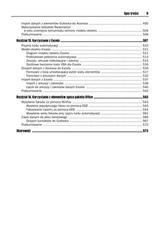 Spis treści               9

     Import danych z elementów Outlooka do Accessa ......................................................... 495
     Wykorzystanie biblioteki Redemption
       w celu uniknięcia komunikatu ochrony modelu obiektu ............................................... 504
     Podsumowanie .......................................................................................................... 506

Rozdział 13. Korzystanie z Excela ..........................................................................................................507
     Pisanie kodu automatyzacji ......................................................................................... 510
     Model obiektu Excela ................................................................................................. 511
        Diagram modelu obiektu Excela ............................................................................. 511
        Podstawowe polecenia automatyzacji ..................................................................... 513
        Zeszyty, arkusze kalkulacyjne i zakresy ................................................................... 515
        Skrótowe tworzenie kodu VBA dla Excela ................................................................ 516
     Eksport danych z Accessa do Excela ........................................................................... 516
        Formularz z listą umożliwiającą wybór wielu elementów ............................................ 517
        Formularz z arkuszem danych ................................................................................ 532
     Import danych z Excela ............................................................................................... 537
        Import z arkuszy i zakresów ................................................................................... 538
        Łącze do arkuszy i zakresów danych Excela ............................................................ 540
     Podsumowanie .......................................................................................................... 542

Rozdział 14. Korzystanie z elementów spoza pakietu Office ...............................................................543
     Wysyłanie faksów za pomocą WinFax ........................................................................... 543
        Wysłanie pojedynczego faksu za pomocą DDE ......................................................... 543
        Faksowanie raportu za pomocą DDE ...................................................................... 554
        Wysyłanie wielu faksów przy użyciu kodu automatyzacji ............................................ 561
     Zapis danych do pliku tekstowego ............................................................................... 566
        Eksport kontaktów do Outlooka ............................................................................. 567
     Podsumowanie .......................................................................................................... 572

Skorowidz ...............................................................................................................................................573
 