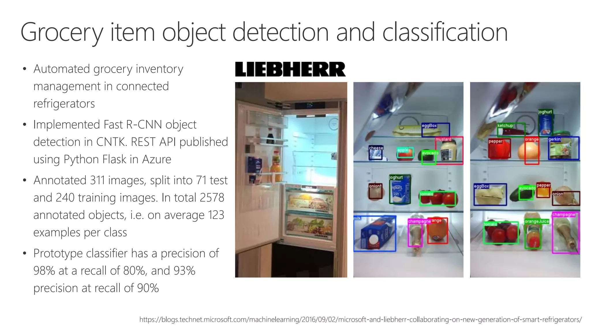Grocery item object detection and classification
• Automated grocery inventory
management in connected
refrigerators
• Implemented Fast R-CNN object
detection in CNTK. REST API published
using Python Flask in Azure
• Annotated 311 images, split into 71 test
and 240 training images. In total 2578
annotated objects, i.e. on average 123
examples per class
• Prototype classifier has a precision of
98% at a recall of 80%, and 93%
precision at recall of 90%
https://blogs.technet.microsoft.com/machinelearning/2016/09/02/microsoft-and-liebherr-collaborating-on-new-generation-of-smart-refrigerators/
 