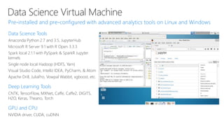Data Science Virtual Machine
Data Science Tools
Anaconda Python 2.7 and 3.5, JupyterHub
Microsoft R Server 9.1 with R Open 3.3.3
Spark local 2.1.1 with PySpark & SparkR Jupyter
kernels
Single node local Hadoop (HDFS, Yarn)
Visual Studio Code, IntelliJ IDEA, PyCharm, & Atom
Apache Drill, JuliaPro, Vowpal Wabbit, xgboost, etc.
Deep Learning Tools
CNTK, TensorFlow, MXNet, Caffe, Caffe2, DIGITS,
H2O, Keras, Theano, Torch
GPU and CPU
NVIDIA driver, CUDA, cuDNN
 