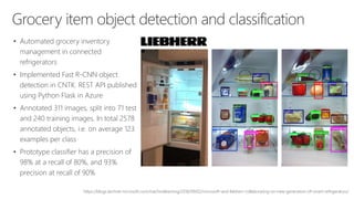 Grocery item object detection and classification
• Automated grocery inventory
management in connected
refrigerators
• Implemented Fast R-CNN object
detection in CNTK. REST API published
using Python Flask in Azure
• Annotated 311 images, split into 71 test
and 240 training images. In total 2578
annotated objects, i.e. on average 123
examples per class
• Prototype classifier has a precision of
98% at a recall of 80%, and 93%
precision at recall of 90%
https://blogs.technet.microsoft.com/machinelearning/2016/09/02/microsoft-and-liebherr-collaborating-on-new-generation-of-smart-refrigerators/
 