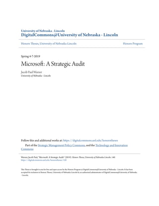 University of Nebraska - Lincoln
DigitalCommons@University of Nebraska - Lincoln
Honors Theses, University of Nebraska-Lincoln Honors Program
Spring 4-7-2019
Microsoft: A Strategic Audit
Jacob Paul Warner
University of Nebraska - Lincoln
Follow this and additional works at: https://digitalcommons.unl.edu/honorstheses
Part of the Strategic Management Policy Commons, and the Technology and Innovation
Commons
This Thesis is brought to you for free and open access by the Honors Program at DigitalCommons@University of Nebraska - Lincoln. It has been
accepted for inclusion in Honors Theses, University of Nebraska-Lincoln by an authorized administrator of DigitalCommons@University of Nebraska
- Lincoln.
Warner, Jacob Paul, "Microsoft: A Strategic Audit" (2019). Honors Theses, University of Nebraska-Lincoln. 140.
https://digitalcommons.unl.edu/honorstheses/140
 