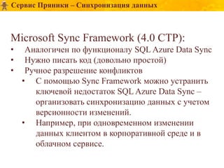 Сервис Пряники – Синхронизация данных



Microsoft Sync Framework (4.0 CTP):
•    Аналогичен по функционалу SQL Azure Data Sync
•    Нужно писать код (довольно простой)
•    Ручное разрешение конфликтов
    • С помощью Sync Framework можно устранить
       ключевой недостаток SQL Azure Data Sync –
       организовать синхронизацию данных с учетом
       версионности изменений.
    • Например, при одновременном изменении
       данных клиентом в корпоративной среде и в
       облачном сервисе.
 