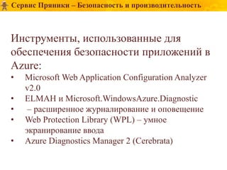 Сервис Пряники – Безопасность и производительность



Инструменты, использованные для
обеспечения безопасности приложений в
Azure:
•   Microsoft Web Application Configuration Analyzer
    v2.0
•   ELMAH и Microsoft.WindowsAzure.Diagnostic
•    – расширенное журналирование и оповещение
•   Web Protection Library (WPL) – умное
    экранирование ввода
•   Azure Diagnostics Manager 2 (Cerebrata)
 