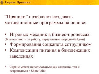 Сервис Пряники



“Пряники” позволяют создавать
мотивационные программы на основе:

• Игровых механик в бизнес-процессах
(Благодарности за работу, виртуальные награды-бейджи)
• Формирования соцкапета сотрудником
• Компенсации питания в близлежащих
  заведениях

•   Сервис может использоваться как отдельно, так и
    встраиваться в SharePoint
 