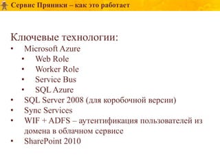 Сервис Пряники – как это работает



Ключевые технологии:
•    Microsoft Azure
    • Web Role
    • Worker Role
    • Service Bus
    • SQL Azure
•    SQL Server 2008 (для коробочной версии)
•    Sync Services
•    WIF + ADFS – аутентификация пользователей из
     домена в облачном сервисе
•    SharePoint 2010
 