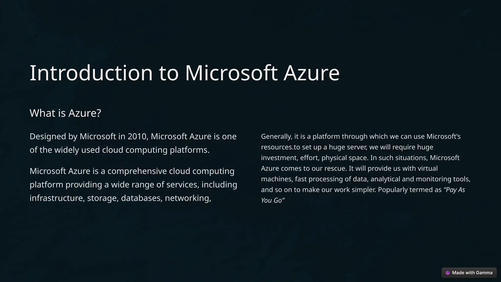 Introduction to Microsoft Azure
What is Azure?
Designed by Microsoft in 2010, Microsoft Azure is one
of the widely used cloud computing platforms.
Microsoft Azure is a comprehensive cloud computing
platform providing a wide range of services, including
infrastructure, storage, databases, networking,
Generally, it is a platform through which we can use Microsoft’s
resources.to set up a huge server, we will require huge
investment, effort, physical space. In such situations, Microsoft
Azure comes to our rescue. It will provide us with virtual
machines, fast processing of data, analytical and monitoring tools,
and so on to make our work simpler. Popularly termed as “Pay As
You Go”
 