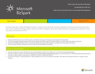 Microsoft Corporation created the BizSpark program to support entrepreneurship and help startups grow their business. By providing founders
with access to leading technology products, business and technical support, and market visibility, Microsoft is assisting young companies in their
early years, when they need it most.
 More than 50,000 startups from over 100 countries are enrolled in the program. The program was founded in November 2008.
 The three-year program provides startups with access to a global community of advisors, investors and partners as well as Microsoft software and services.
 More than 1500 BizSpark Network Partners assist startups through financial and legal assistance, mentoring, networking and business advice.
 Thirty-five percent of these members are in the U.S., with the remainder based internationally.
 To qualify, startups must be less than five years old, be privately held, have less than $1 million (U.S.) in revenue and be developing software.
 Startups can apply for program membership at https://www.microsoft.com/bizspark/SignUp/default.aspx or be nominated by one of 1500 BizSpark Network Partners around
the world, including academic and government institutions, investors, incubators and mentors.
 At the end of three years, companies graduate, retaining perpetual licenses to all the software used while in the program and significant discounts on support and new
software.
BizSpark
How to Participate
http://www.microsoft.com/bizspark
bizspark@microsoft.com
http://www.microsoft.com/en-us/news/presskits/bizspark/
Fact Sheet August 2013
 