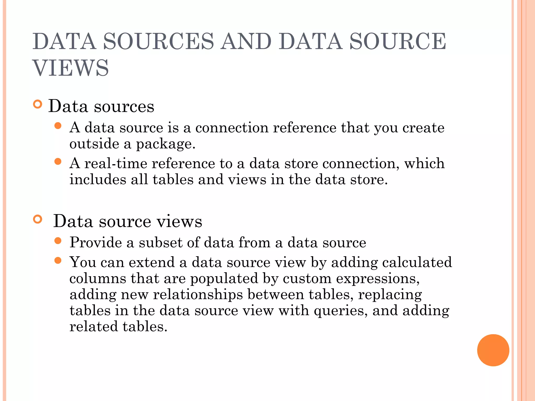 DATA SOURCES AND DATA SOURCE
VIEWS
 Data sources
 A data source is a connection reference that you create
outside a package.
 A real-time reference to a data store connection, which
includes all tables and views in the data store.
 Data source views
 Provide a subset of data from a data source
 You can extend a data source view by adding calculated
columns that are populated by custom expressions,
adding new relationships between tables, replacing
tables in the data source view with queries, and adding
related tables.
 