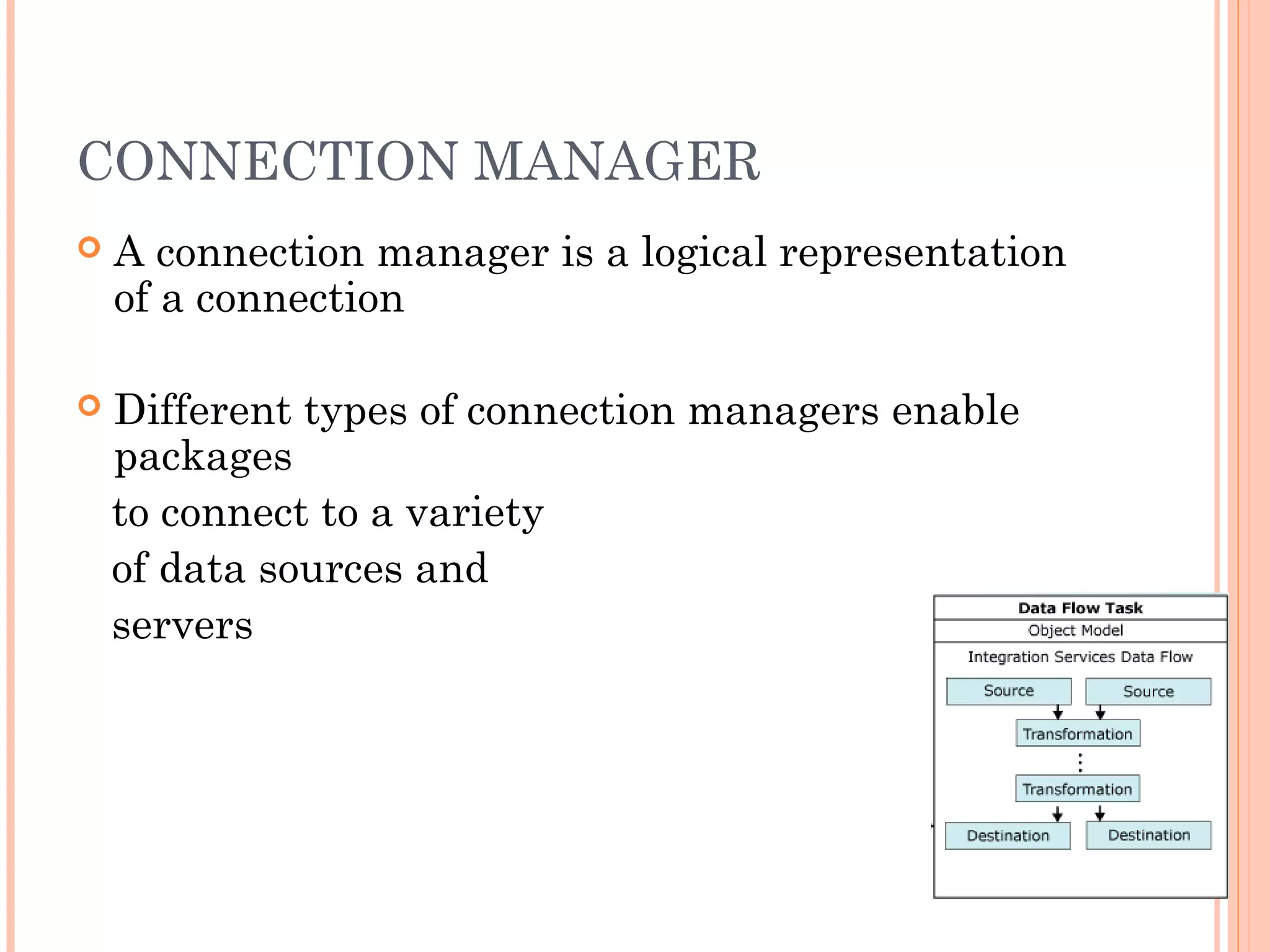 CONNECTION MANAGER
 A connection manager is a logical representation
of a connection
 Different types of connection managers enable
packages
to connect to a variety
of data sources and
servers
 