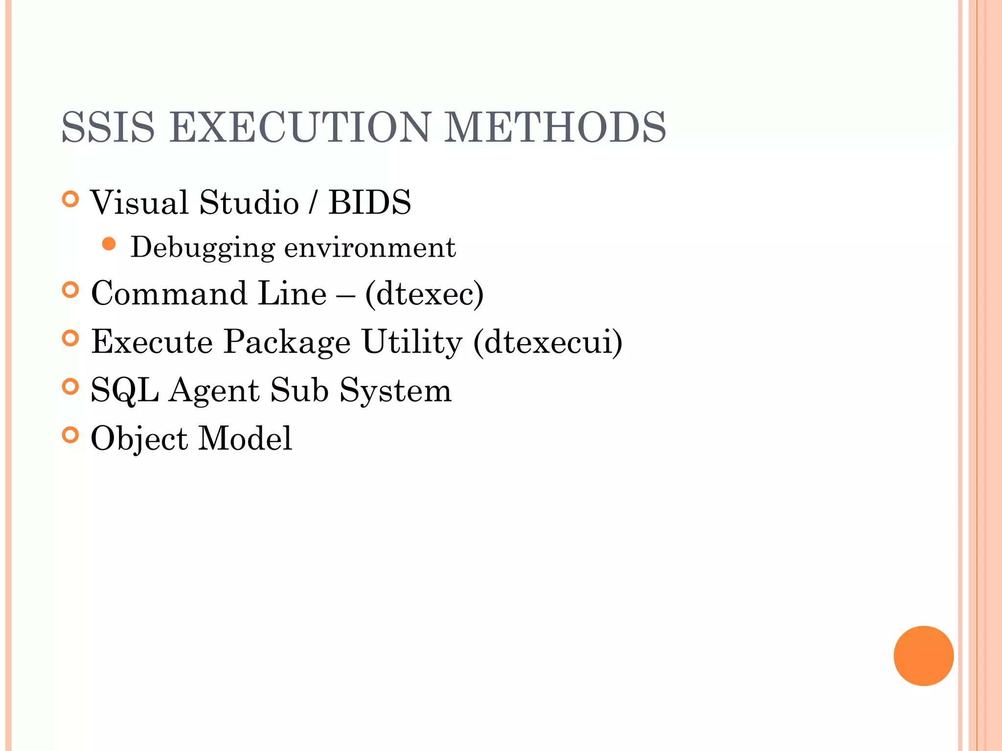 SSIS EXECUTION METHODS
 Visual Studio / BIDS
 Debugging environment
 Command Line – (dtexec)
 Execute Package Utility (dtexecui)
 SQL Agent Sub System
 Object Model
 