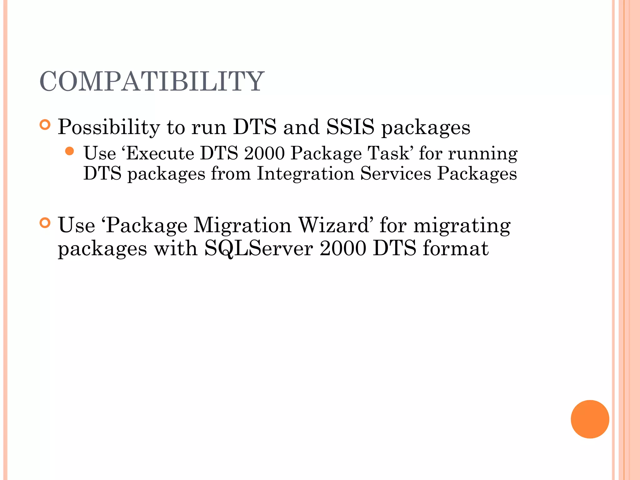 COMPATIBILITY
 Possibility to run DTS and SSIS packages
 Use ‘Execute DTS 2000 Package Task’ for running
DTS packages from Integration Services Packages
 Use ‘Package Migration Wizard’ for migrating
packages with SQLServer 2000 DTS format
 