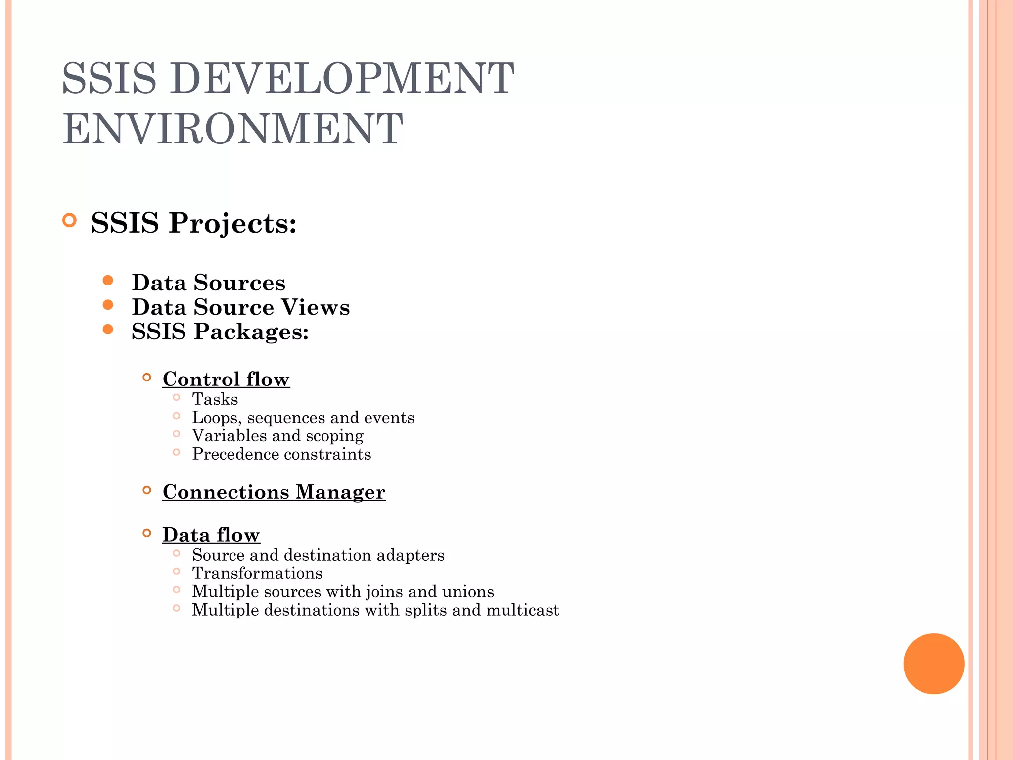 SSIS DEVELOPMENT
ENVIRONMENT
 SSIS Projects:
 Data Sources
 Data Source Views
 SSIS Packages:
 Control flow
 Tasks
 Loops, sequences and events
 Variables and scoping
 Precedence constraints
 Connections Manager
 Data flow
 Source and destination adapters
 Transformations
 Multiple sources with joins and unions
 Multiple destinations with splits and multicast
 