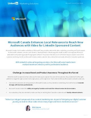 Microsoft Canada Enhances Local Relevance to Reach New
Audiences with Video for LinkedIn Sponsored Content
Microsoft Canada Case StudyMarketing Solutions
Challenge: Increase Brand and Product Awareness Throughout the Funnel
While Microsoft Canada knew that video was the best way to capture the voice of the customer, they needed to find the right
platform to target the right content to the right person, at the right time. That’s what led Microsoft Canada to LinkedIn video ads.
•	 Commercial customers are a top priority for Microsoft Canada, so they needed an advertising channel that would resonate
strongly with business professionals.
•	 Microsoft Canada needed the ability to target by function and reach the relevant senior decision-makers.
•	 As a subsidiary, they also needed to make sure they’re reaching their Canadian customers with locally relevant content.
page 1 of 2
Microsoft Canada, the Canadian subsidiary of Microsoft Corp, provides nationwide sales, marketing, consulting, and local support
for Microsoft’s software, services, and solutions. Headquartered in Mississauga, Microsoft Canada’s nine regional offices are
dedicated to empowering people through great software. They know that video is one of the best ways to capture voice of the
customer and bring it to life, so Microsoft Canada creates customer story videos that are locally relevant to Canadian audiences.
With LinkedIn’s video ad targeting precision, the Microsoft social media team
realized maximum relevancy with a professional audience.
“Video is an integral component of our content marketing mix. As part of designing our digital customer
journey, we look to infuse video into as many major and micro-moments as we can.”
Róisín Bonner
Social Media Lead, Microsoft
 