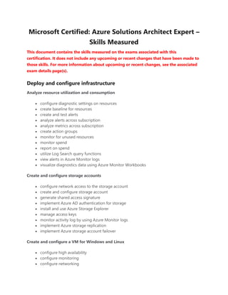 Microsoft Certified: Azure Solutions Architect Expert –
Skills Measured
This document contains the skills measured on the exams associated with this
certification. It does not include any upcoming or recent changes that have been made to
those skills. For more information about upcoming or recent changes, see the associated
exam details page(s).
Deploy and configure infrastructure
Analyze resource utilization and consumption
• configure diagnostic settings on resources
• create baseline for resources
• create and test alerts
• analyze alerts across subscription
• analyze metrics across subscription
• create action groups
• monitor for unused resources
• monitor spend
• report on spend
• utilize Log Search query functions
• view alerts in Azure Monitor logs
• visualize diagnostics data using Azure Monitor Workbooks
Create and configure storage accounts
• configure network access to the storage account
• create and configure storage account
• generate shared access signature
• implement Azure AD authentication for storage
• install and use Azure Storage Explorer
• manage access keys
• monitor activity log by using Azure Monitor logs
• implement Azure storage replication
• implement Azure storage account failover
Create and configure a VM for Windows and Linux
• configure high availability
• configure monitoring
• configure networking
 