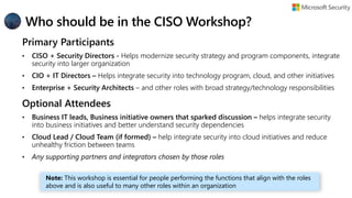 Who should be in the CISO Workshop?
Primary Participants
• CISO + Security Directors - Helps modernize security strategy and program components, integrate
security into larger organization
• CIO + IT Directors – Helps integrate security into technology program, cloud, and other initiatives
• Enterprise + Security Architects – and other roles with broad strategy/technology responsibilities
Optional Attendees
• Business IT leads, Business initiative owners that sparked discussion – helps integrate security
into business initiatives and better understand security dependencies
• Cloud Lead / Cloud Team (if formed) – help integrate security into cloud initiatives and reduce
unhealthy friction between teams
• Any supporting partners and integrators chosen by those roles
Note: This workshop is essential for people performing the functions that align with the roles
above and is also useful to many other roles within an organization
 
