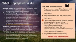 What ‘Unprepared’ is like
True Story: Desperate Measures
• Programmer wrote a useful application, which
worked well and became business critical
…years pass…
• Programmer retired (and later passed away)
…years pass…
• Destructive attack erased all copies of business-
critical application (among others)
• Company finds adult child of deceased
programmer on social media…
…asks if they have floppy disk with
<critical application> in their father’s old boxes
…hours pass (that feel like years)…
• They find one! And send to company
They got lucky, but you may not
• Business Down - Most operations are completely down
• Zero or limited visibility into operations
• Zero or limited ability to execute processes
• Pervasive Uncertainty – even if paying the ransom(s)
• Unknown/uncertain timeline to restore business operations
and return to profitability
• Uncertain if keys/tools from criminals will work
• Uncertain legal/brand ramifications of paying criminals
(who may be affiliated with terrorists)
• High likelihood gangs will sell data even after paying ransom
• In destructive scenarios, there is no key and
IT must be completely rebuilt from the ground up
• Unreliable communication with employees & customers
(status updates, managing expectations, coordination)
• Chaotic communications + leaks to social media.
• Slow Recovery – manual restoration of each critical system
• Using backups , sh---y ransomware tools, or old disks
see true story on desperate/extreme measures →
• Teams work endless hours, get exhausted, make mistakes
(recover wrong systems, forget basic steps, etc.), get
emotional, start burning out and quitting
 