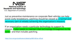 https://csrc.nist.gov/publications/detail/sp/800-40/rev-4/final
Just as preventive maintenance on corporate fleet vehicles can help
avoid costly breakdowns, patching should be viewed as a normal and
necessary part of reliably achieving the organization’s missions.
If an organization needs a particular technology to support its
mission, it also needs to maintain that technology throughout its life
cycle – and that includes patching.
 