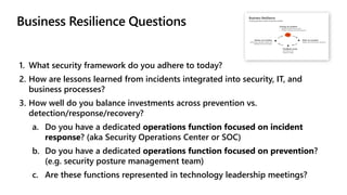 1. What security framework do you adhere to today?
2. How are lessons learned from incidents integrated into security, IT, and
business processes?
3. How well do you balance investments across prevention vs.
detection/response/recovery?
a. Do you have a dedicated operations function focused on incident
response? (aka Security Operations Center or SOC)
b. Do you have a dedicated operations function focused on prevention?
(e.g. security posture management team)
c. Are these functions represented in technology leadership meetings?
 