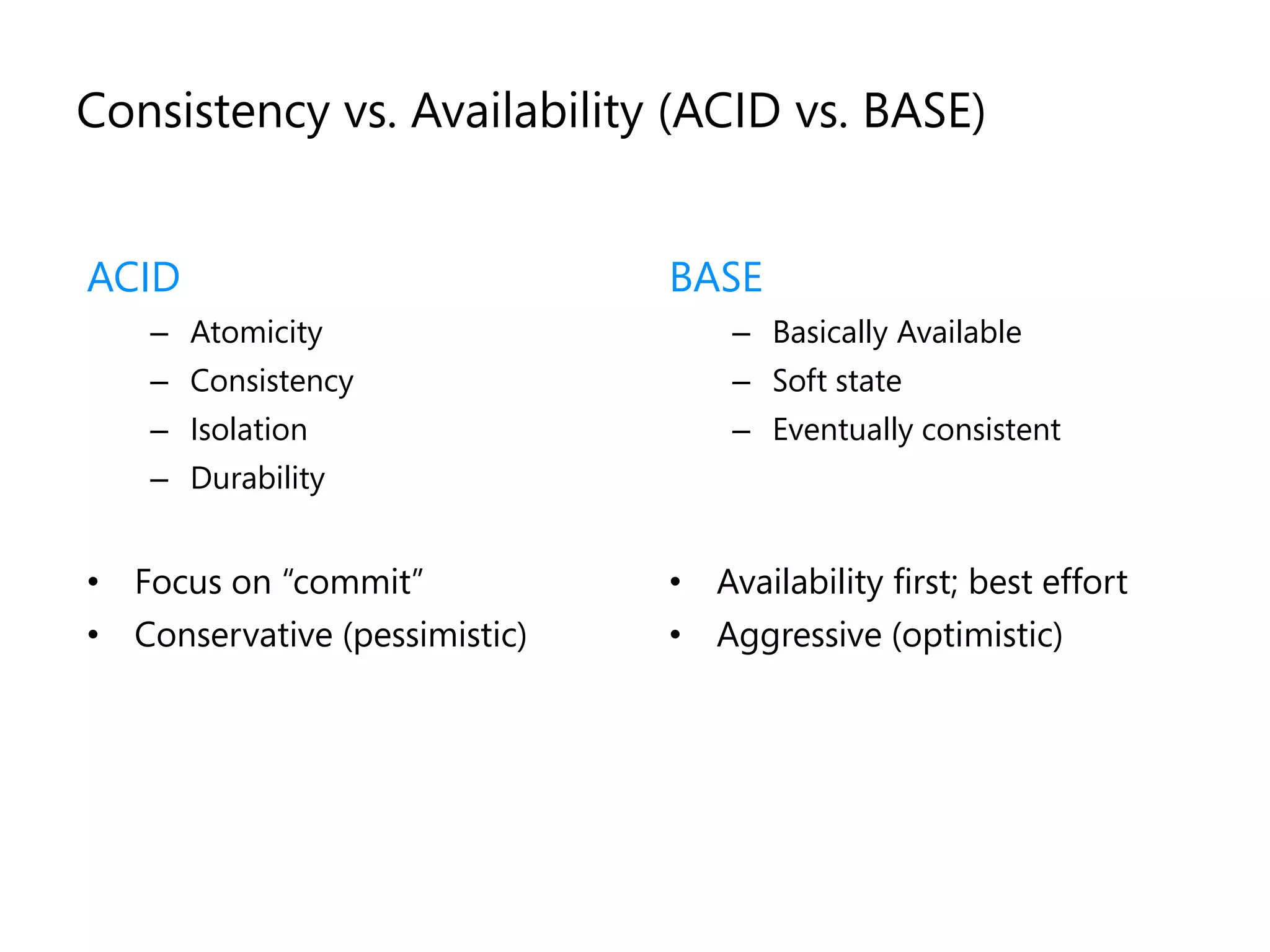 Consistency vs. Availability (ACID vs. BASE)


ACID                           BASE
    – Atomicity                    – Basically Available
    – Consistency                  – Soft state
    – Isolation                    – Eventually consistent
    – Durability


• Focus on “commit”            • Availability first; best effort
• Conservative (pessimistic)   • Aggressive (optimistic)
 