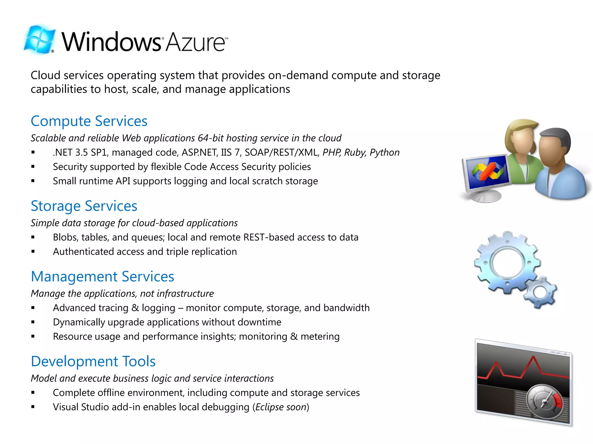 Cloud services operating system that provides on-demand compute and storage
capabilities to host, scale, and manage applications

Compute Services
Scalable and reliable Web applications 64-bit hosting service in the cloud
    .NET 3.5 SP1, managed code, ASP.NET, IIS 7, SOAP/REST/XML, PHP, Ruby, Python
    Security supported by flexible Code Access Security policies
    Small runtime API supports logging and local scratch storage

Storage Services
Simple data storage for cloud-based applications
   Blobs, tables, and queues; local and remote REST-based access to data
   Authenticated access and triple replication

Management Services
Manage the applications, not infrastructure
   Advanced tracing & logging – monitor compute, storage, and bandwidth
   Dynamically upgrade applications without downtime
   Resource usage and performance insights; monitoring & metering

Development Tools
Model and execute business logic and service interactions
   Complete offline environment, including compute and storage services
   Visual Studio add-in enables local debugging (Eclipse soon)
 