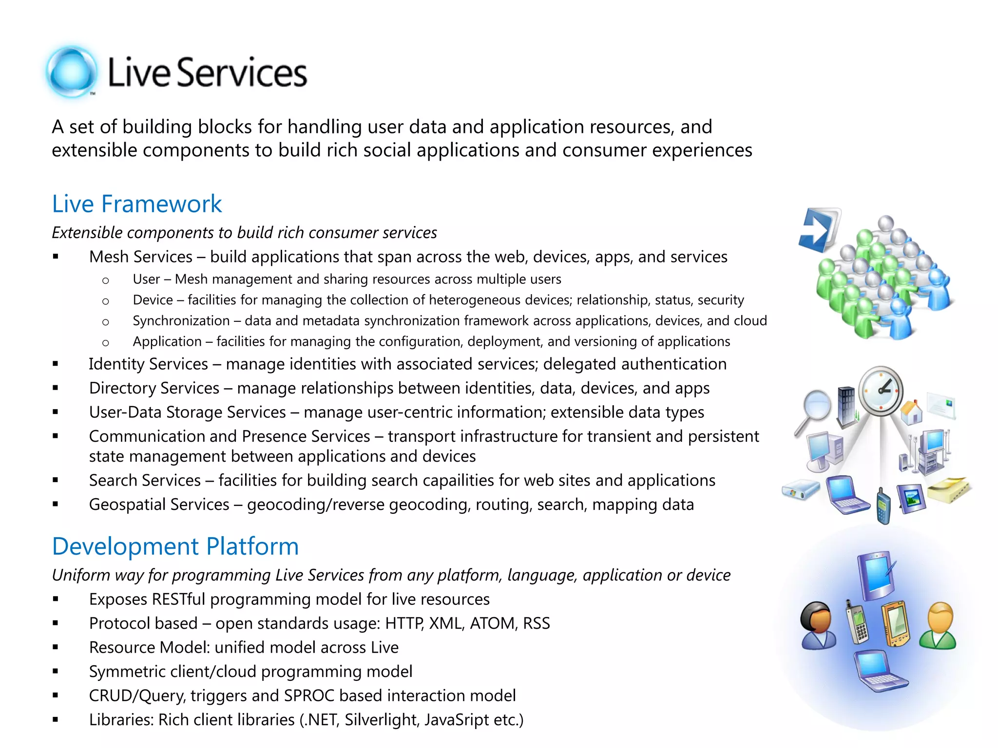 A set of building blocks for handling user data and application resources, and
extensible components to build rich social applications and consumer experiences

Live Framework
Extensible components to build rich consumer services
    Mesh Services – build applications that span across the web, devices, apps, and services
      o    User – Mesh management and sharing resources across multiple users
      o    Device – facilities for managing the collection of heterogeneous devices; relationship, status, security
      o    Synchronization – data and metadata synchronization framework across applications, devices, and cloud
      o    Application – facilities for managing the configuration, deployment, and versioning of applications
    Identity Services – manage identities with associated services; delegated authentication
    Directory Services – manage relationships between identities, data, devices, and apps
    User-Data Storage Services – manage user-centric information; extensible data types
    Communication and Presence Services – transport infrastructure for transient and persistent
     state management between applications and devices
    Search Services – facilities for building search capailities for web sites and applications
    Geospatial Services – geocoding/reverse geocoding, routing, search, mapping data

Development Platform
Uniform way for programming Live Services from any platform, language, application or device
    Exposes RESTful programming model for live resources
    Protocol based – open standards usage: HTTP, XML, ATOM, RSS
    Resource Model: unified model across Live
    Symmetric client/cloud programming model
    CRUD/Query, triggers and SPROC based interaction model
    Libraries: Rich client libraries (.NET, Silverlight, JavaSript etc.)
 