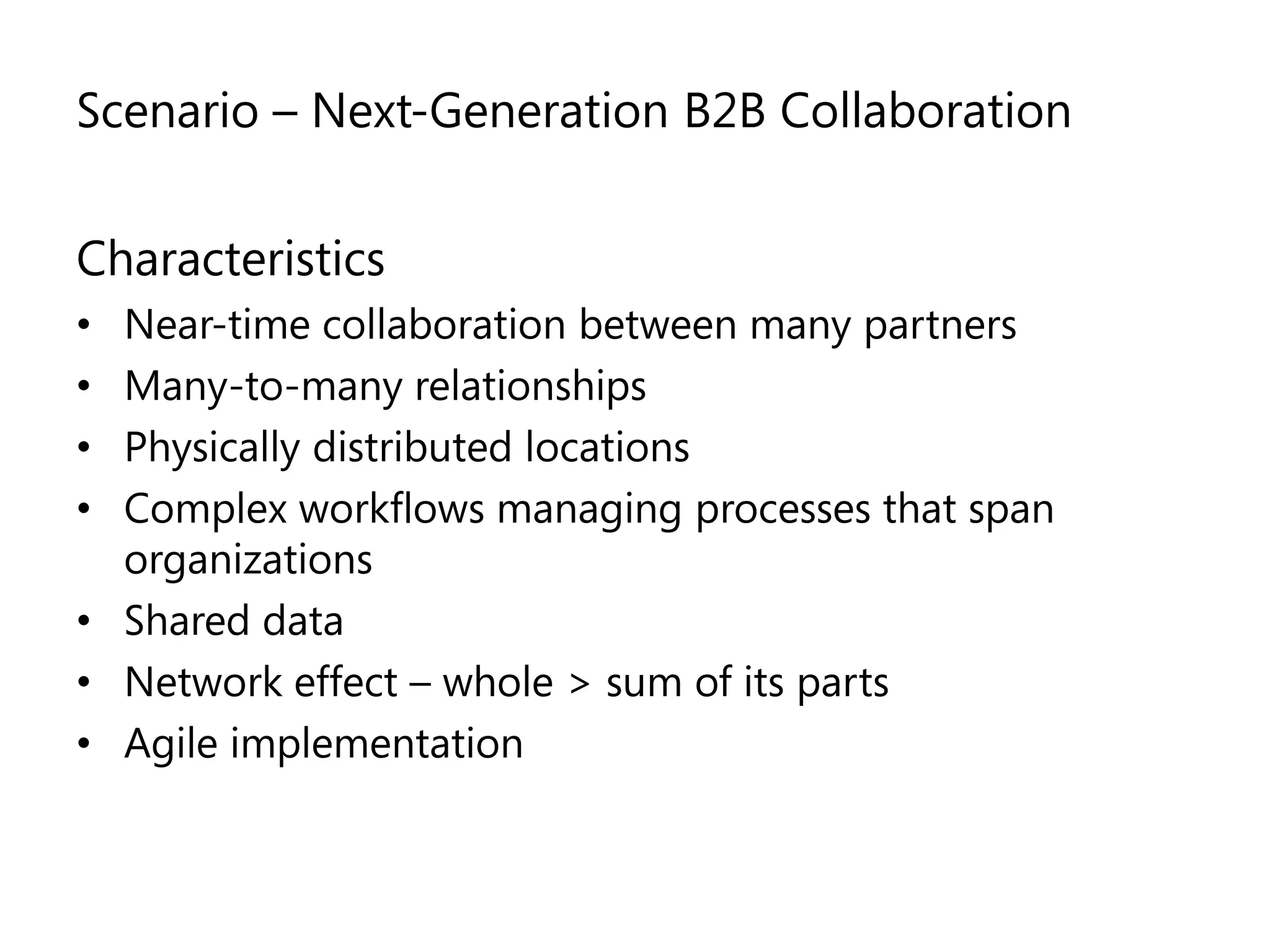Scenario – Next-Generation B2B Collaboration


Characteristics
• Near-time collaboration between many partners
• Many-to-many relationships
• Physically distributed locations
• Complex workflows managing processes that span
  organizations
• Shared data
• Network effect – whole > sum of its parts
• Agile implementation
 