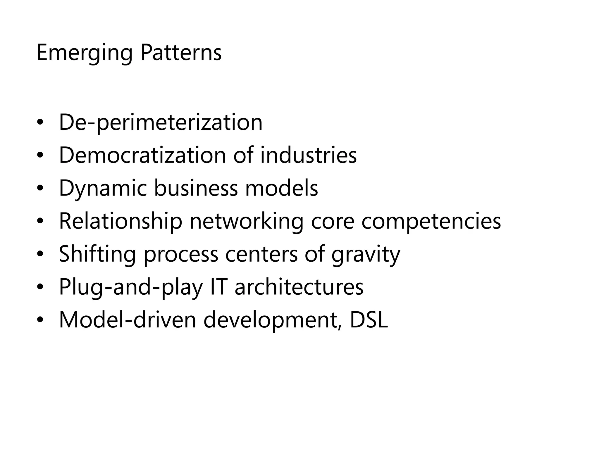 Emerging Patterns


•   De-perimeterization
•   Democratization of industries
•   Dynamic business models
•   Relationship networking core competencies
•   Shifting process centers of gravity
•   Plug-and-play IT architectures
•   Model-driven development, DSL
 