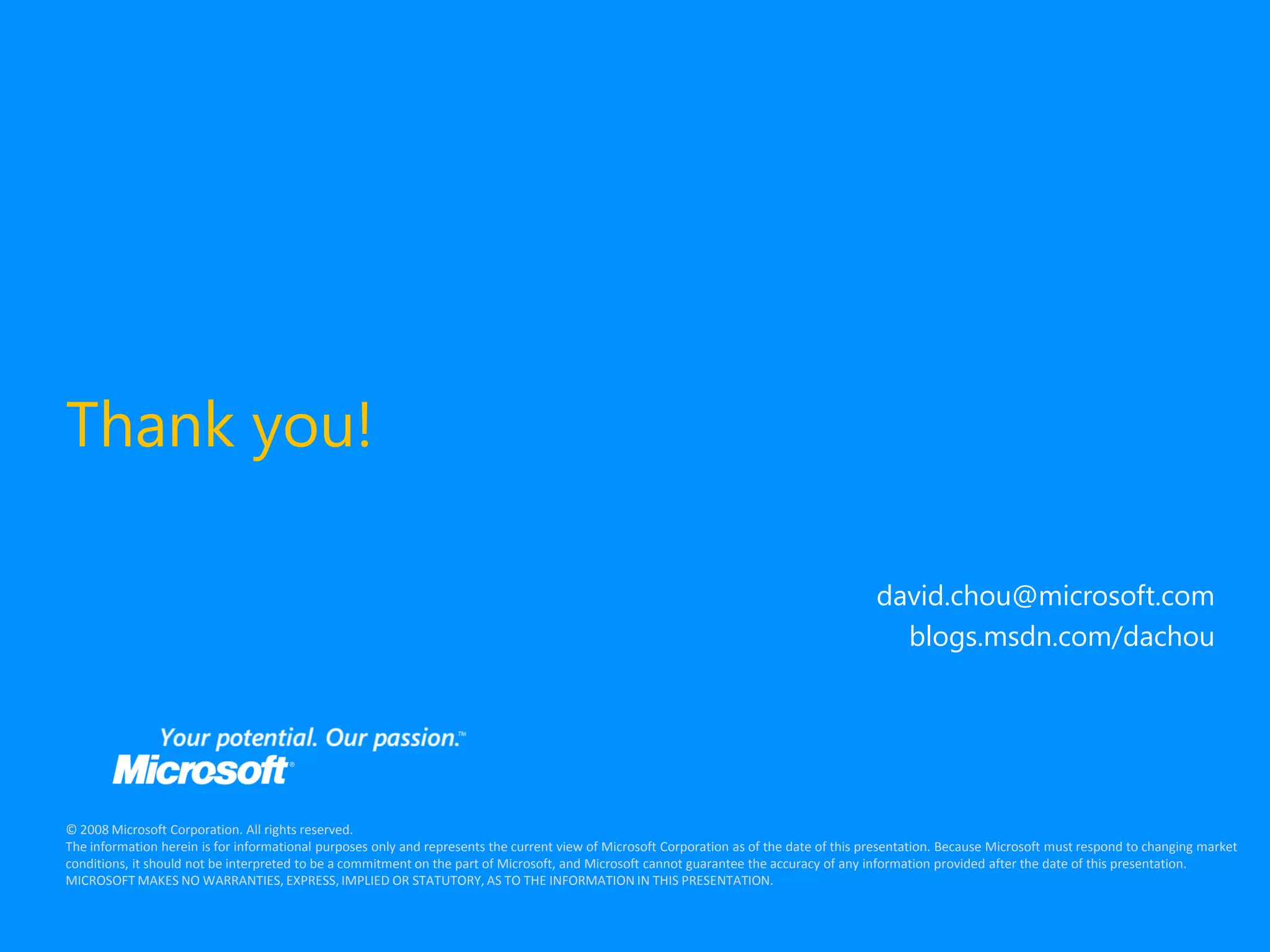 Thank you!

                                                                                                                                           david.chou@microsoft.com
                                                                                                                                             blogs.msdn.com/dachou




© 2008 Microsoft Corporation. All rights reserved.
The information herein is for informational purposes only and represents the current view of Microsoft Corporation as of the date of this presentation. Because Microsoft must respond to changing market
conditions, it should not be interpreted to be a commitment on the part of Microsoft, and Microsoft cannot guarantee the accuracy of any information provided after the date of this presentation.
MICROSOFT MAKES NO WARRANTIES, EXPRESS, IMPLIED OR STATUTORY, AS TO THE INFORMATION IN THIS PRESENTATION.
 