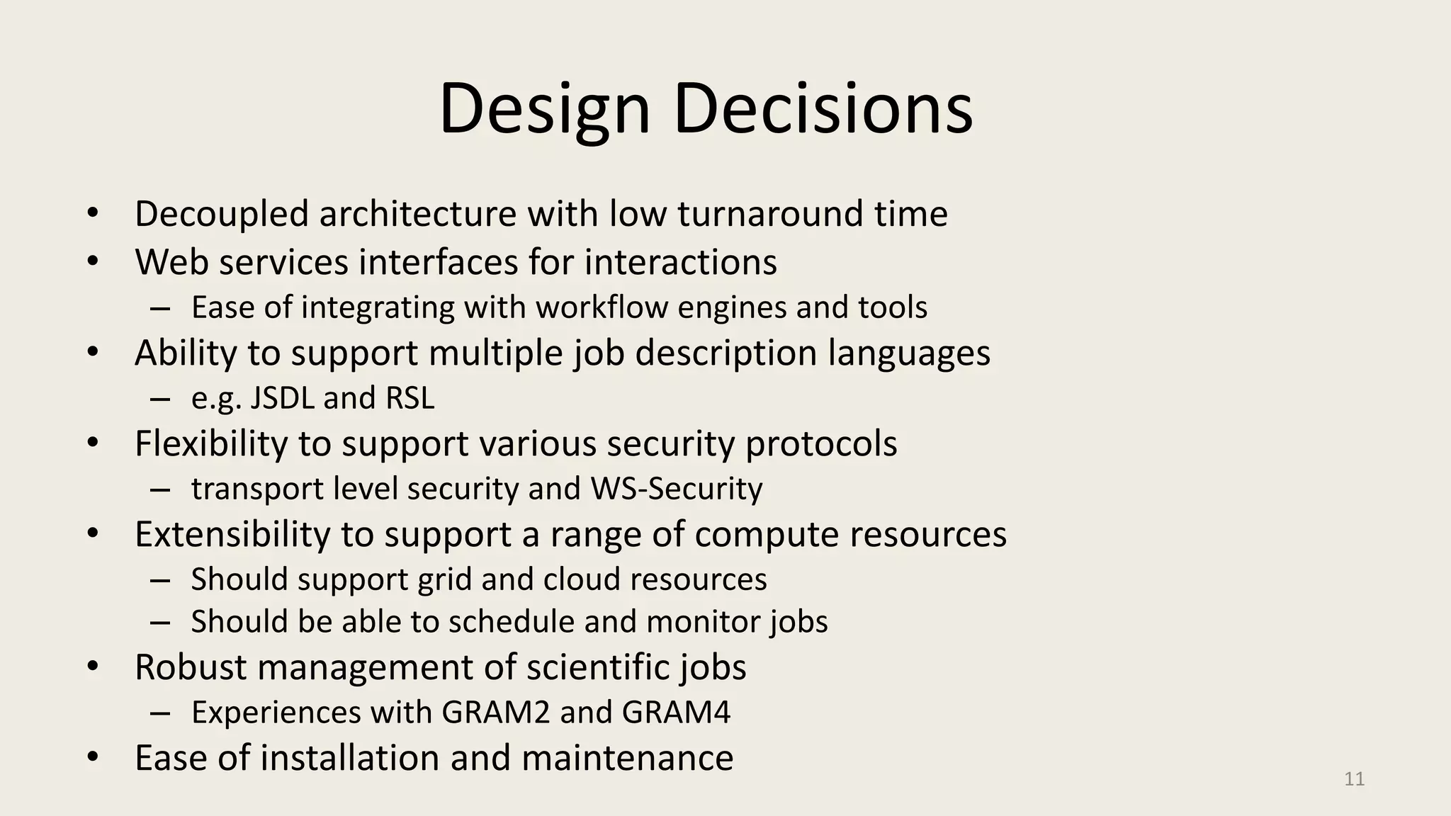 Design DecisionsDecoupled architecture with low turnaround timeWeb services interfaces for interactionsEase of integrating with workflow engines and toolsAbility to support multiple job description languagese.g. JSDL and RSLFlexibility to support various security protocolstransport level security and WS-SecurityExtensibility to support a range of compute resourcesShould support grid and cloud resourcesShould be able to schedule and monitor jobsRobust management of scientific jobsExperiences with GRAM2 and GRAM4Ease of installation and maintenance 11