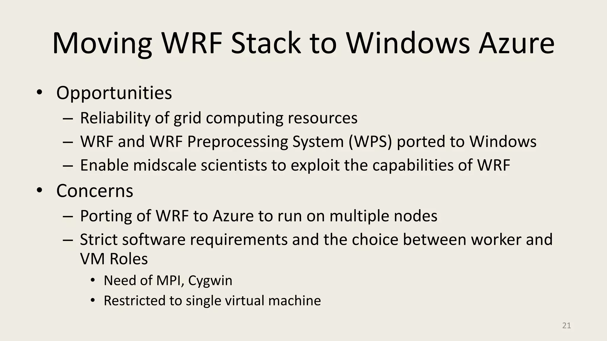 Moving WRF Stack to Windows Azure OpportunitiesReliability of grid computing resourcesWRF and WRF Preprocessing System (WPS) ported to WindowsEnable midscale scientists to exploit the capabilities of WRFConcernsPorting of WRF to Azure to run on multiple nodesStrict software requirements and the choice between worker and VM RolesNeed of MPI, CygwinRestricted to single virtual machine21
