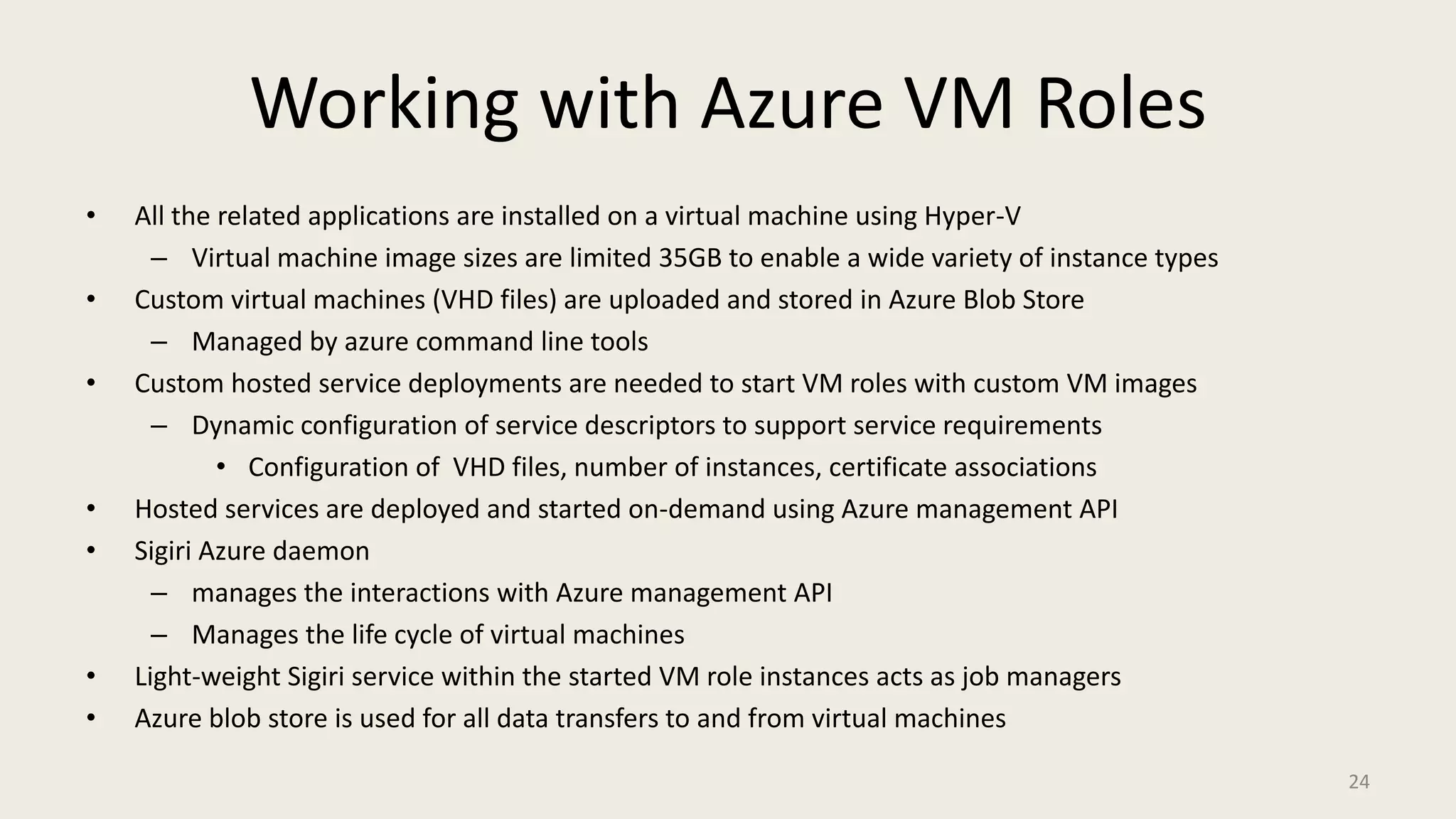 Working with Azure VM RolesAll the related applications are installed on a virtual machine using Hyper-VVirtual machine image sizes are limited 35GB to enable a wide variety of instance typesCustom virtual machines (VHD files) are uploaded and stored in Azure Blob StoreManaged by azure command line toolsCustom hosted service deployments are needed to start VM roles with custom VM imagesDynamic configuration of service descriptors to support service requirementsConfiguration of  VHD files, number of instances, certificate associationsHosted services are deployed and started on-demand using Azure management APISigiri Azure daemon manages the interactions with Azure management APIManages the life cycle of virtual machinesLight-weight Sigiri service within the started VM role instances acts as job managers Azure blob store is used for all data transfers to and from virtual machines 24