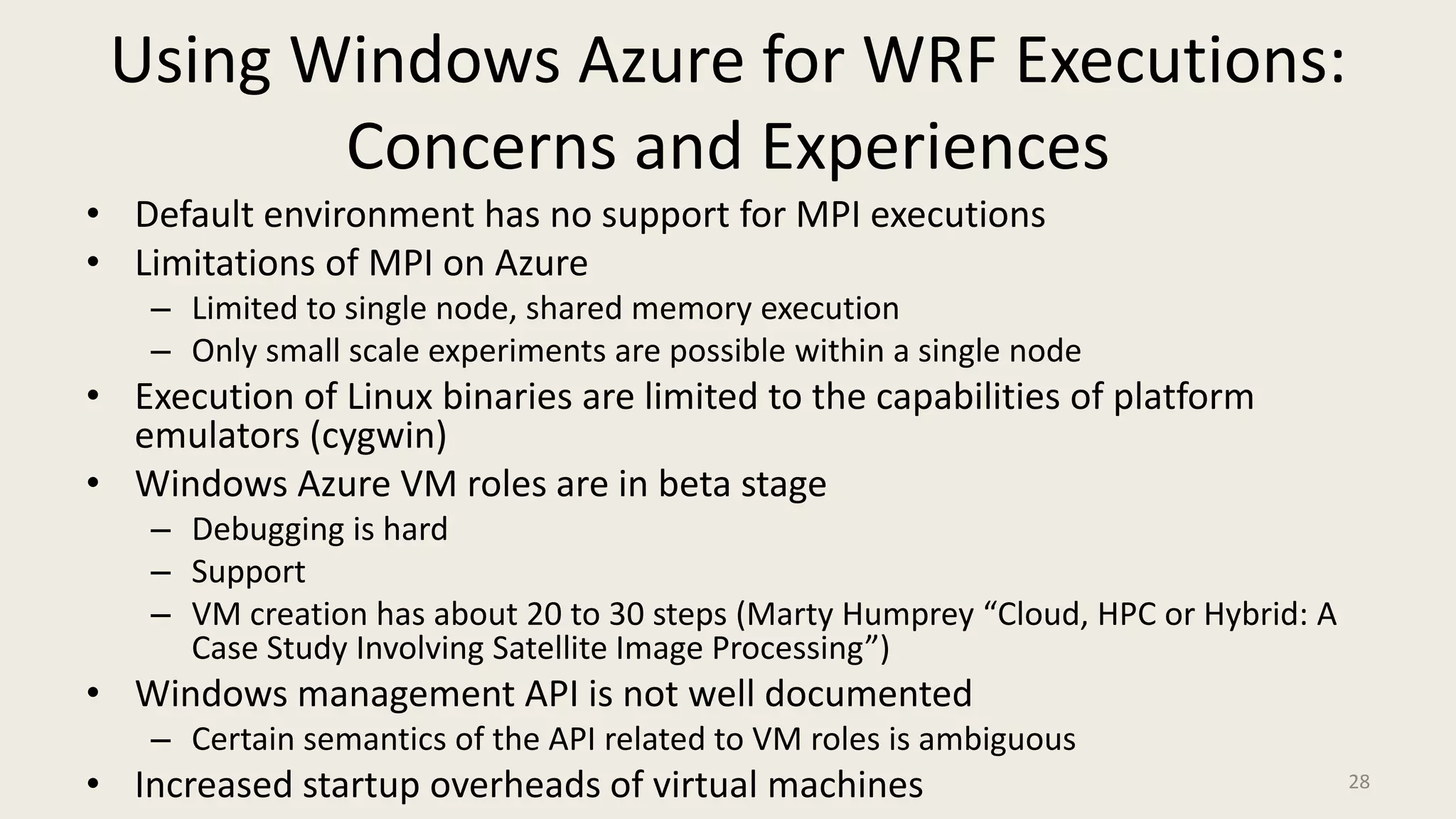 Using Windows Azure for WRF Executions: Concerns and ExperiencesDefault environment has no support for MPI executionsLimitations of MPI on AzureLimited to single node, shared memory executionOnly small scale experiments are possible within a single nodeExecution of Linux binaries are limited to the capabilities of platform emulators (cygwin)Windows Azure VM roles are in beta stageDebugging is hardSupport VM creation has about 20 to 30 steps (Marty Humprey “Cloud, HPC or Hybrid: A Case Study Involving Satellite Image Processing”)Windows management API is not well documentedCertain semantics of the API related to VM roles is ambiguousIncreased startup overheads of virtual machines28