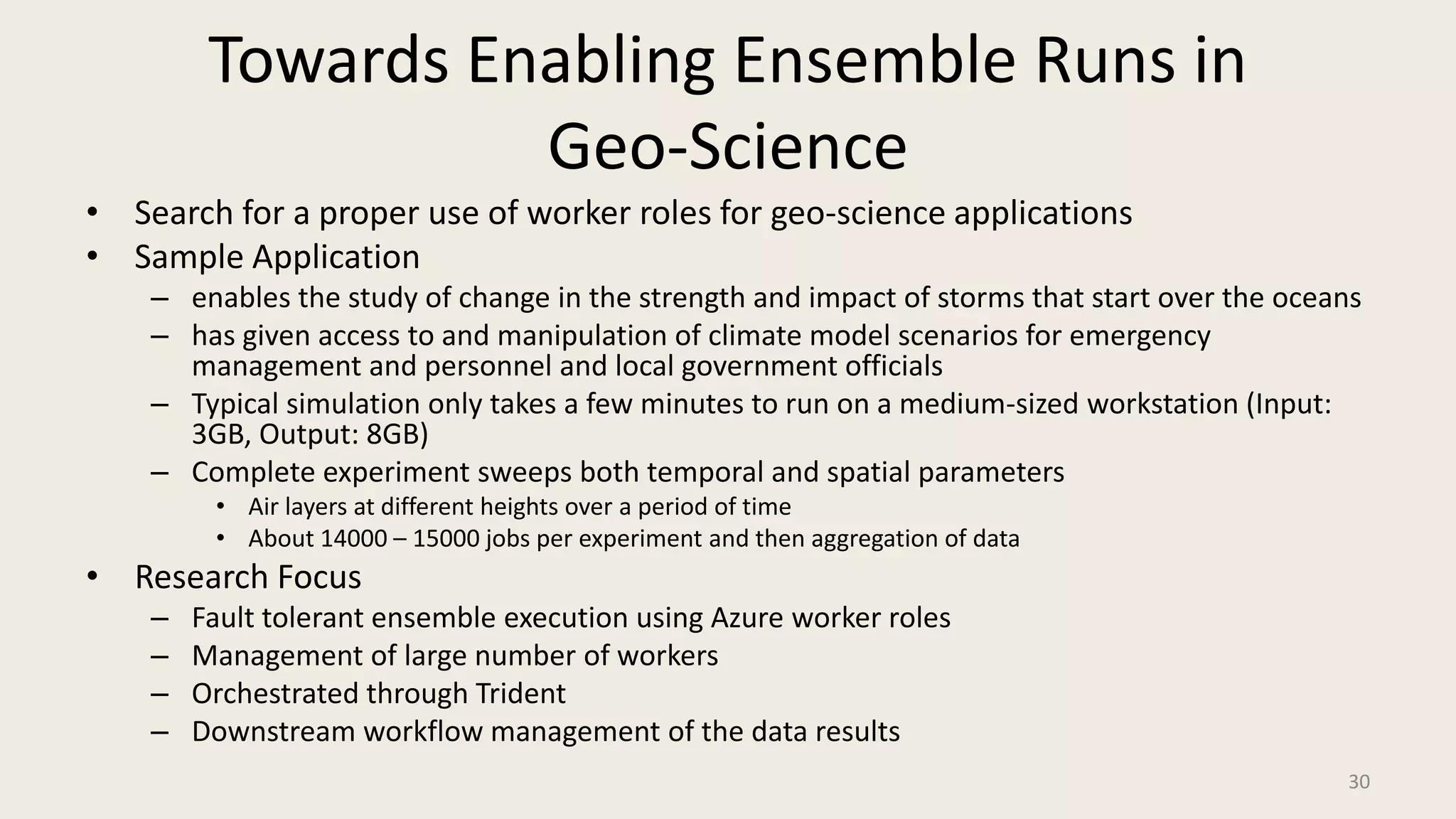 Towards Enabling Ensemble Runs in Geo-ScienceSearch for a proper use of worker roles for geo-science applicationsSample Applicationenables the study of change in the strength and impact of storms that start over the oceanshas given access to and manipulation of climate model scenarios for emergency management and personnel and local government officialsTypical simulation only takes a few minutes to run on a medium-sized workstation (Input: 3GB, Output: 8GB)Complete experiment sweeps both temporal and spatial parametersAir layers at different heights over a period of timeAbout 14000 – 15000 jobs per experiment and then aggregation of dataResearch FocusFault tolerant ensemble execution using Azure worker rolesManagement of large number of workersOrchestrated through TridentDownstream workflow management of the data results30