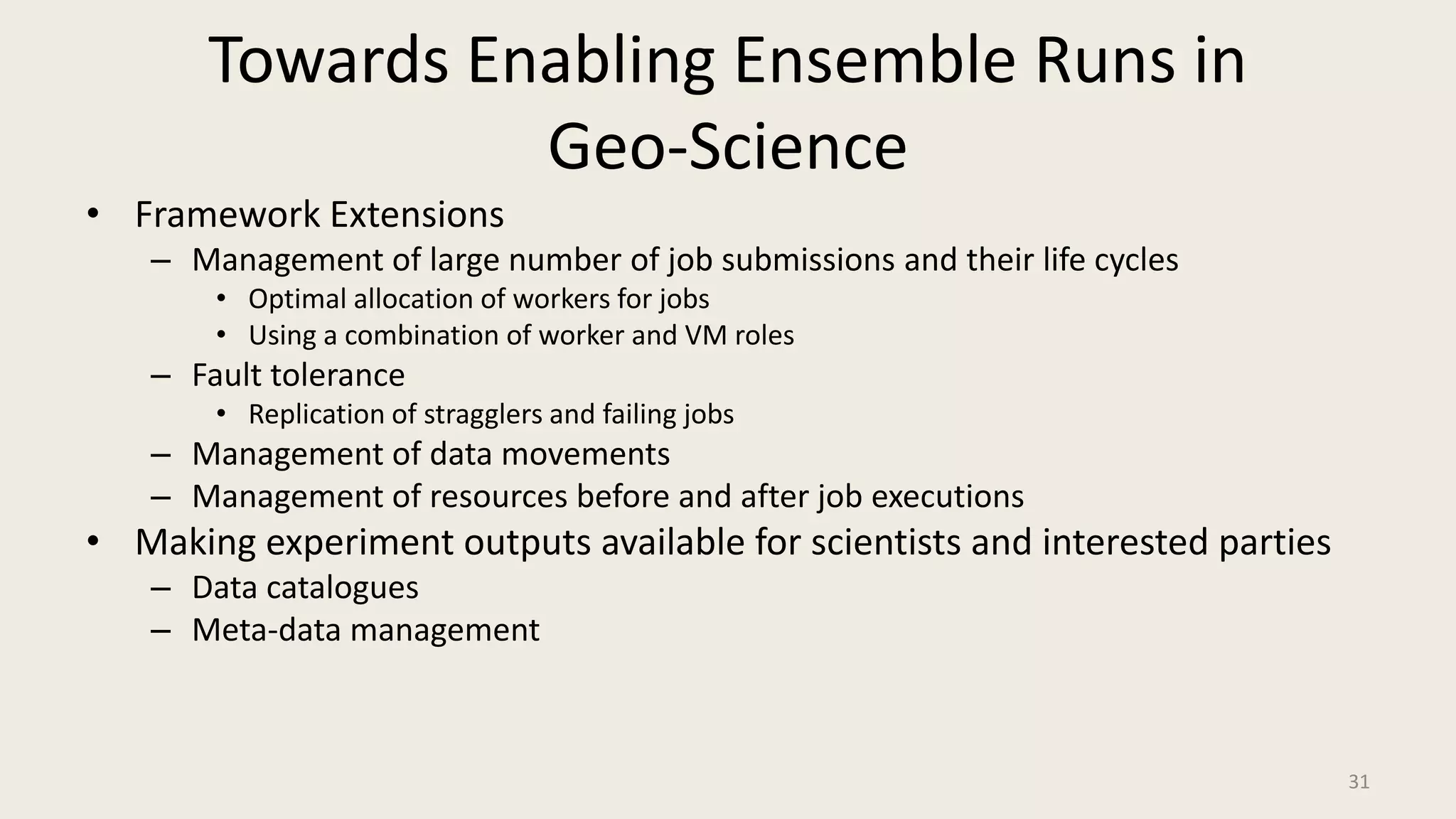 Towards Enabling Ensemble Runs in Geo-ScienceFramework ExtensionsManagement of large number of job submissions and their life cyclesOptimal allocation of workers for jobsUsing a combination of worker and VM rolesFault tolerance	Replication of stragglers and failing jobsManagement of data movementsManagement of resources before and after job executionsMaking experiment outputs available for scientists and interested partiesData cataloguesMeta-data management31