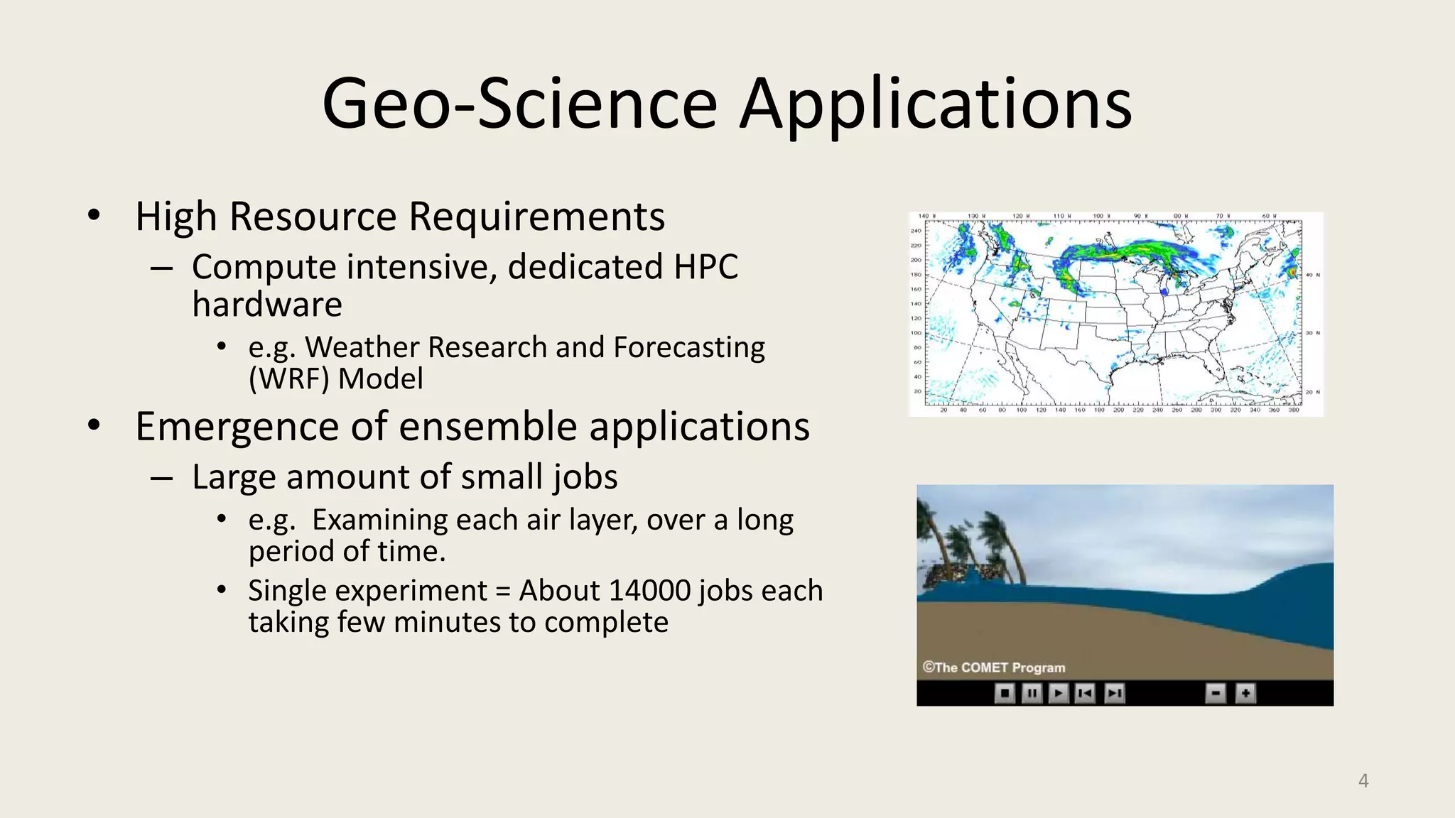 Geo-Science ApplicationsHigh Resource RequirementsCompute intensive, dedicated HPC hardwaree.g. Weather Research and Forecasting (WRF) ModelEmergence of ensemble applicationsLarge amount of small jobse.g.  Examining each air layer, over a long period of time. Single experiment = About 14000 jobs each taking few minutes to complete4