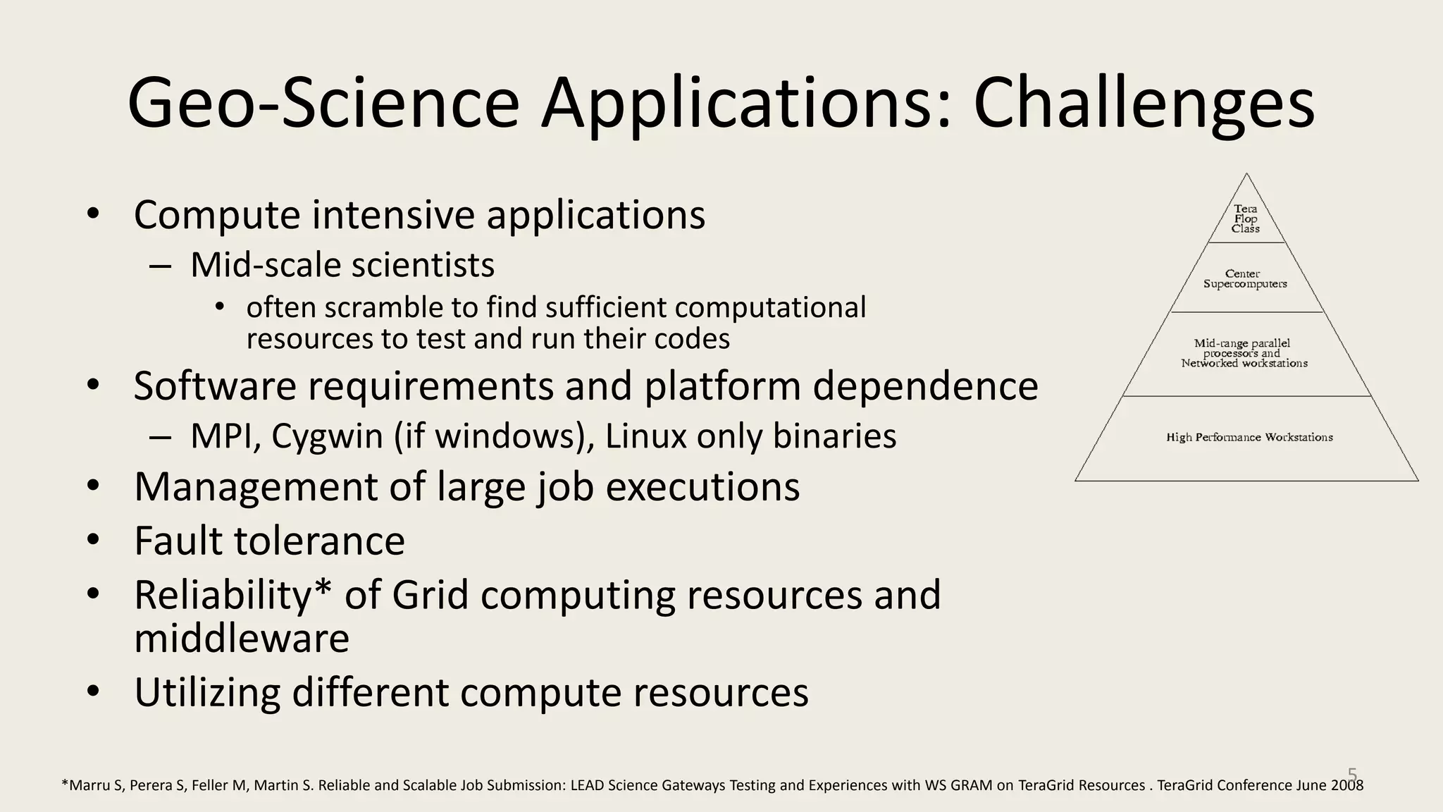 Geo-Science Applications: ChallengesCompute intensive applicationsMid-scale scientistsoften scramble to find sufficient computational resources to test and run their codesSoftware requirements and platform dependenceMPI, Cygwin (if windows), Linux only binariesManagement of large job executions Fault toleranceReliability* of Grid computing resources and middlewareUtilizing different compute resources*Marru S, Perera S, Feller M, Martin S. Reliable and Scalable Job Submission: LEAD Science Gateways Testing and Experiences with WS GRAM on TeraGrid Resources . TeraGrid Conference June 20085