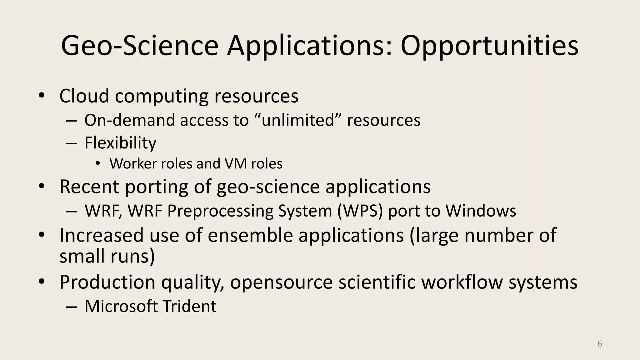 Geo-Science Applications: OpportunitiesCloud computing resourcesOn-demand access to “unlimited” resourcesFlexibilityWorker roles and VM rolesRecent porting of geo-science applicationsWRF, WRF Preprocessing System (WPS) port to WindowsIncreased use of ensemble applications (large number of small runs)Production quality, opensource scientific workflow systemsMicrosoft Trident6