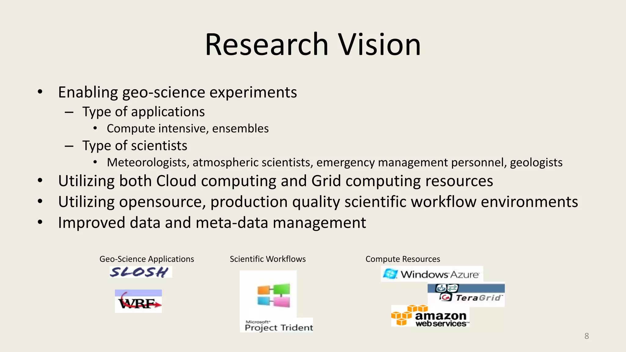 Research VisionEnabling geo-science experiments Type of applicationsCompute intensive, ensemblesType of scientistsMeteorologists, atmospheric scientists, emergency management personnel, geologistsUtilizing both Cloud computing and Grid computing resourcesUtilizing opensource, production quality scientific workflow environmentsImproved data and meta-data managementGeo-Science ApplicationsScientific WorkflowsCompute Resources8