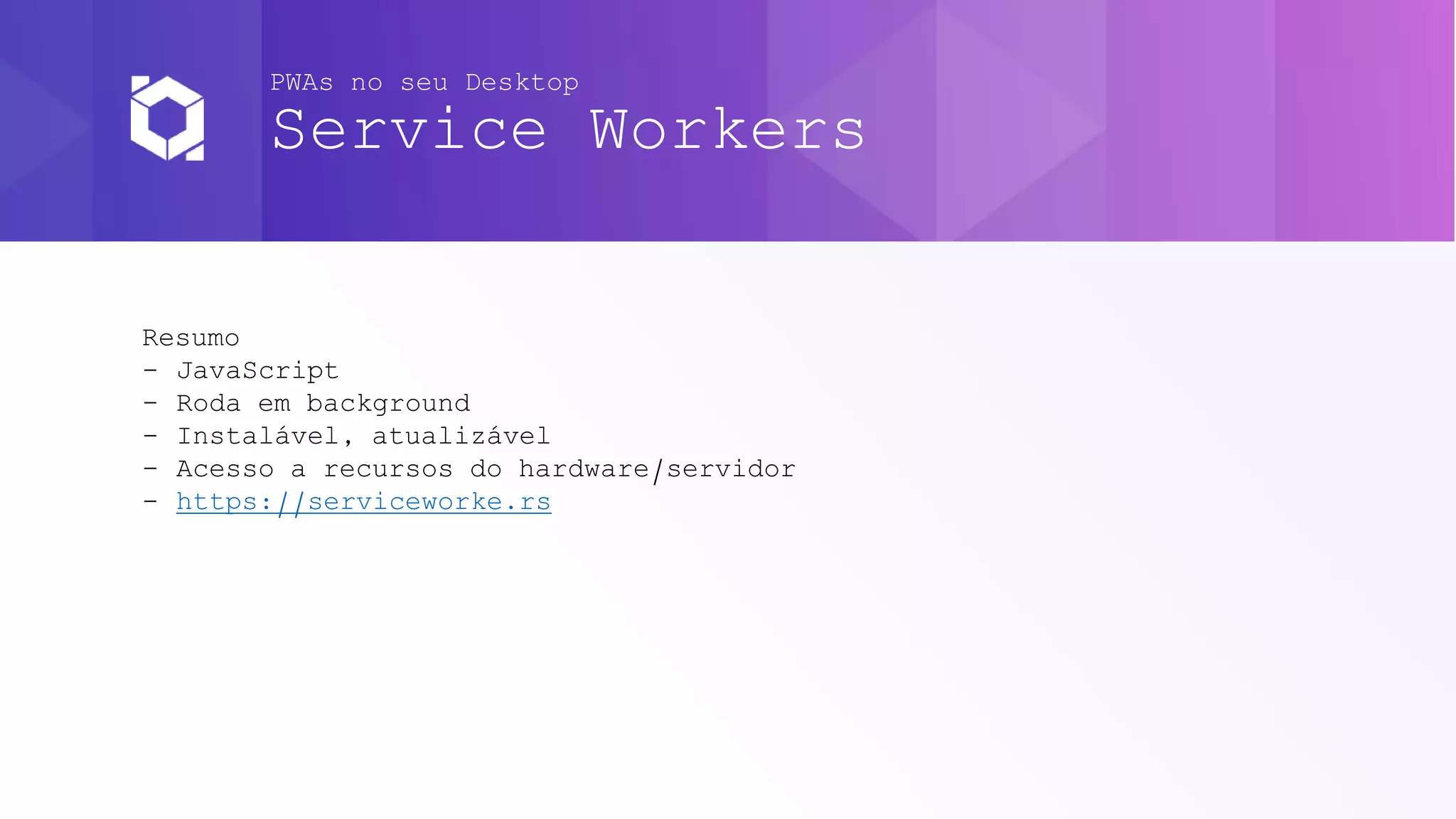 PWAs no seu Desktop
Service Workers
Resumo
- JavaScript
- Roda em background
- Instalável, atualizável
- Acesso a recursos do hardware/servidor
- https://serviceworke.rs
 