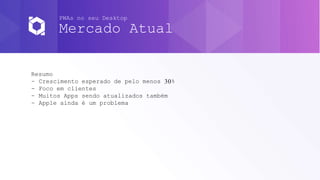 PWAs no seu Desktop
Mercado Atual
Resumo
- Crescimento esperado de pelo menos 30%
- Foco em clientes
- Muitos Apps sendo atualizados também
- Apple ainda é um problema
 