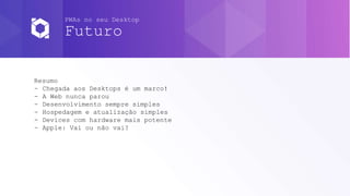 PWAs no seu Desktop
Futuro
Resumo
- Chegada aos Desktops é um marco!
- A Web nunca parou
- Desenvolvimento sempre simples
- Hospedagem e atualização simples
- Devices com hardware mais potente
- Apple: Vai ou não vai?
 